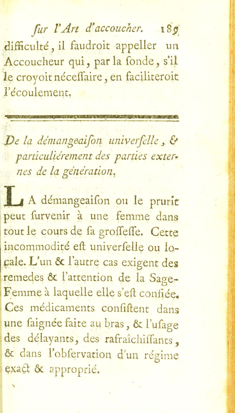 difficulté, il faudroit appeller un Accoucheur qui, parla fonde, s'il le croyoit nécelfaire, en faciliteroit l'écoulement. J)e la démangeaifon univerfelle & particuliérement des parties ex ter* îles de la génération. T i A démangeaifon ou le prurit peut furvenir à une femme dans tout le cours de fa groflefle. Cette incommodité eft univerfelle ou lo- cale. L’un & l’autre cas exigent des remedes & l’attention de la Sage- Femme à laquelle elle s’efl confiée. Ces médicaments confiftent dans une faignée faite au bras, ôc l’ufage des délayants, des rafraîchiffants, 6c dans 1 obfervation d’un régime exact & approprié.