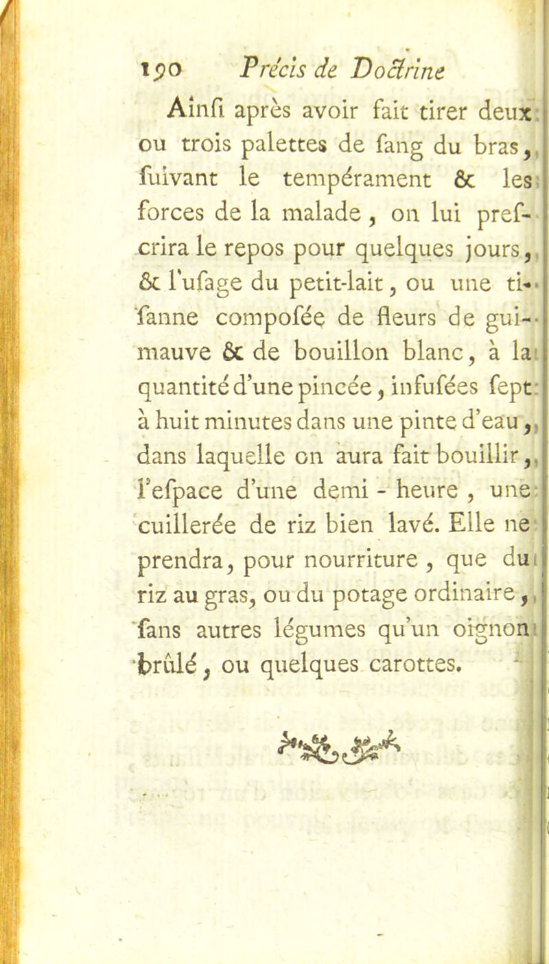 Ainfl après avoir fait tirer deux ou trois palettes de fang du bras,, fuivant le tempérament Ôc les forces de la malade, on lui pref- crira le repos pour quelques jours, & l'ufage du petit-lait, ou une ti* faune compofée de fleurs de gui- mauve 6c de bouillon blanc, à la quantité d’une pincée, infufées fept à huit minutes dans une pinte d’eau, dans laquelle on aura fait bouillir, fefpace d’une demi - heure , une cuillerée de riz bien lavé. Elle ne prendra, pour nourriture , que du riz au gras, ou du potage ordinaire, fans autres légumes qu’un oignon brûlé, ou quelques carottes.