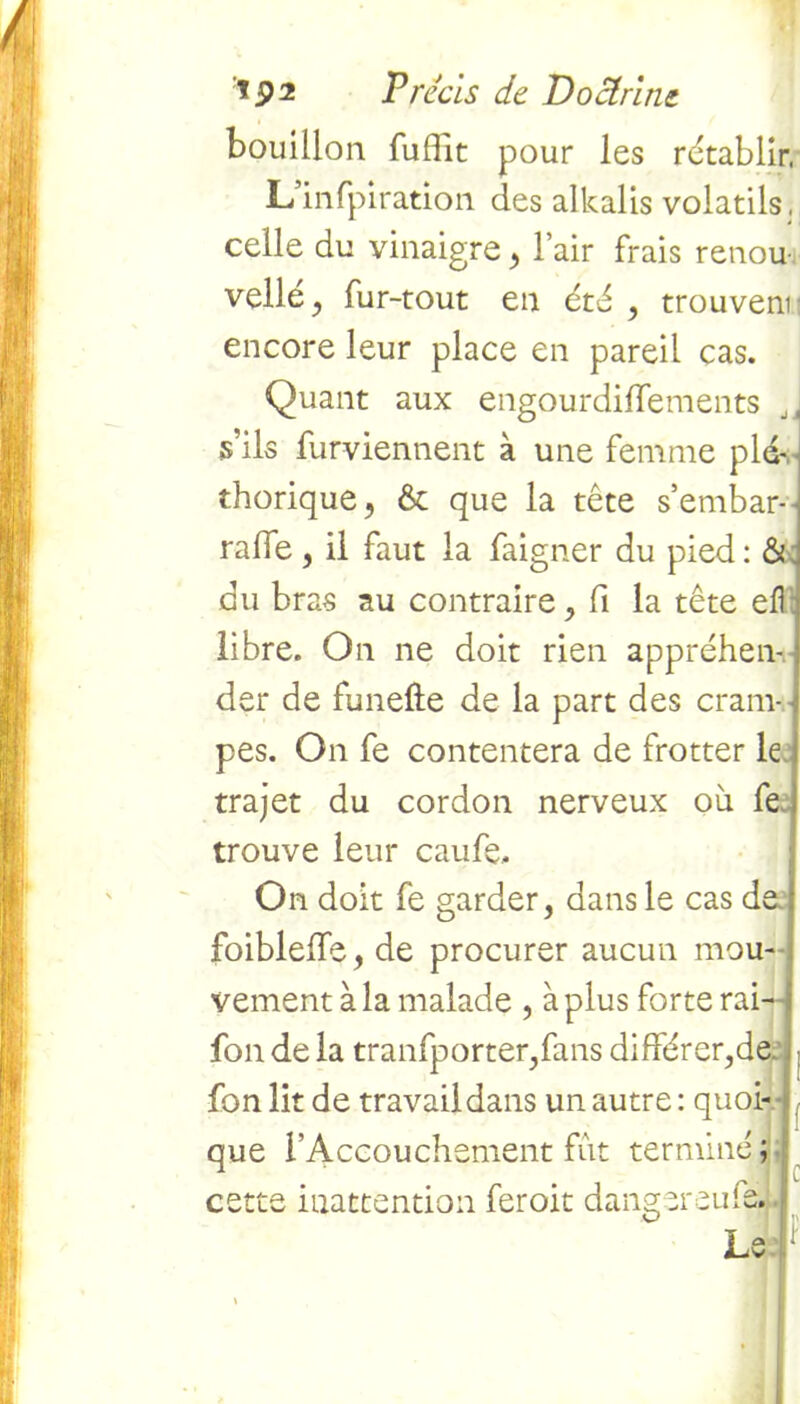 bouillon fufïit pour les rétablir, L’infpiration des alkalis volatils, celle du vinaigre , l’air frais renou- velle , fur-tout en été , trouvent encore leur place en pareil cas. Quant aux engourdiflements Jt s’ils furviennent à une femme pl4 thorique, & que la tête s’embar- raffe , il faut la faigner du pied : & du bras au contraire , fi la tête efl libre. On ne doit rien appréhen- der de funefte de la part des cram- ; pes. On fe contentera de frotter le trajet du cordon nerveux où fe trouve leur caufe. On doit fe garder, dans le cas de,: foiblelfe, de procurer aucun mou--, vement à la malade , à plus forte rai—| fon de la tranfporter,fans différer,de fon lit de travail dans un autre : quoi- que l’Accouchement fût terminé ; cette inattention feroit danger eu fs.:. I a : JLiv