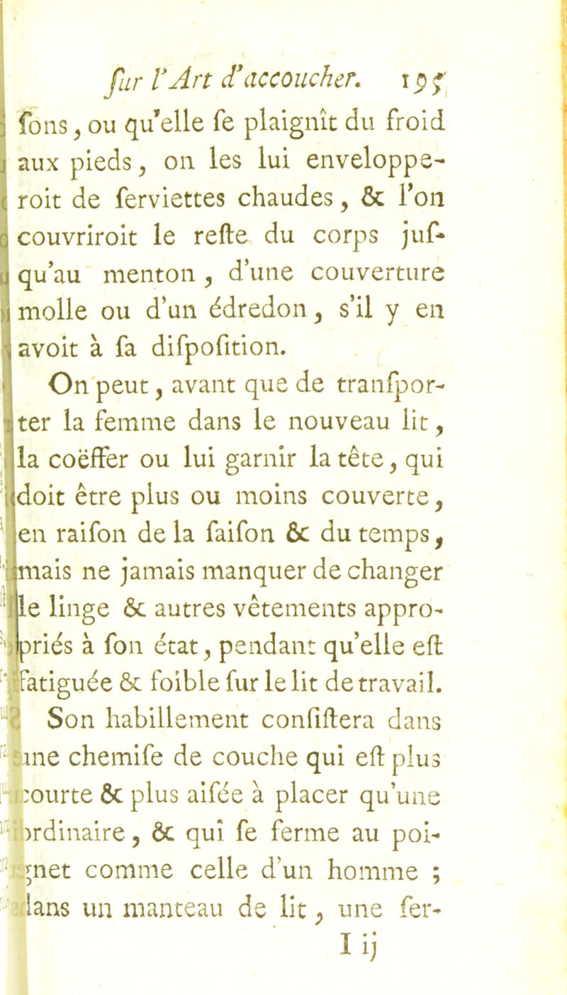 fous, ou qu’elle fe plaignît du froid aux pieds, on les lui enveloppe- roit de ferviettes chaudes, & l’on couvriroit le relie du corps juf- qu’au menton , d’une couverture molle ou d’un édredon, s’il y en avoit à fa difpofition. On peut, avant que de tranlpor- ter la femme dans le nouveau lit, la coëffer ou lui garnir la tête, qui doit être plus ou moins couverte, en raifon de la faifon 6c du temps, ais ne jamais manquer de changer e linge 6c autres vêtements appro- ries à fon état, pendant qu’elle efl atiguée & foible fur le lit de travail. Son habillement confillera dans ne chemife de couche qui eft plus tourte Ôc plus aifée à placer qu’une ibrdinaire, ôc qui fe ferme au poi- gnet comme celle d'un homme ; lans un manteau de lit, une fer- Iij