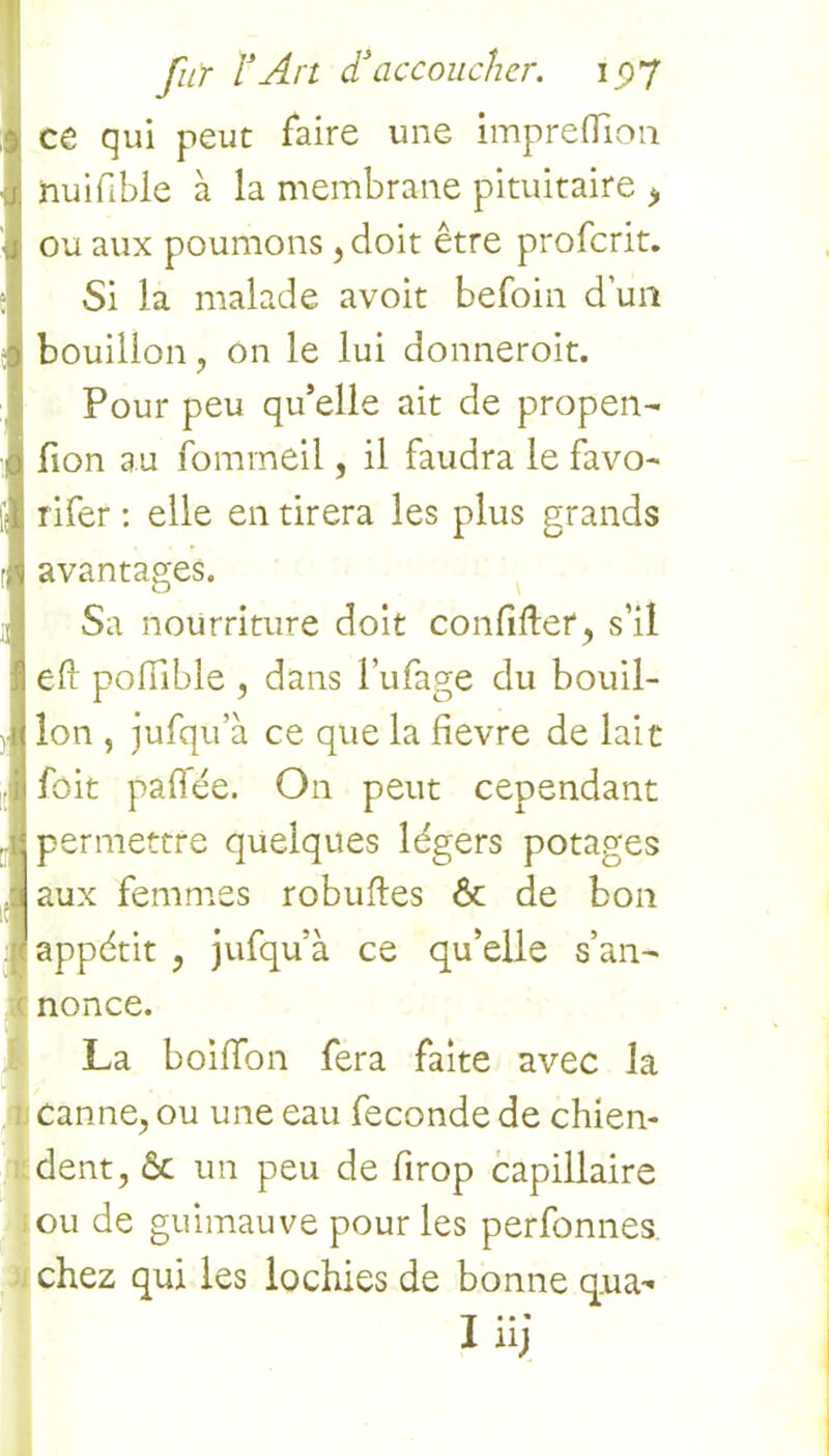 ce qui peut faire une impreflion Inuifbie à la membrane pituitaire > ou aux poumons , doit être profcrit. Si la malade avoit befoin d’un 9 bouillon, on le lui donneroit. Pour peu qu’elle ait de propen- fion au fommeil, il faudra le favo- rifer : elle en tirera les plus grands avantages. Sa nourriture doit confifter, s’il efr poffible , dans l’ufage du bouil- lon , jufqü’à ce que la fievre de lait foit pafiée. O11 peut cependant I permettre quelques légers potages aux femmes robuffes 6c de bon appétit , jufqu’à ce qu’elle s’an- nonce. La boifTon fera faite avec la i canne, ou une eau fécondé de chien- dent, 6c un peu de firop capillaire ou de guimauve pour les perfonnes. chez qui les lochies de bonne qua- iüj