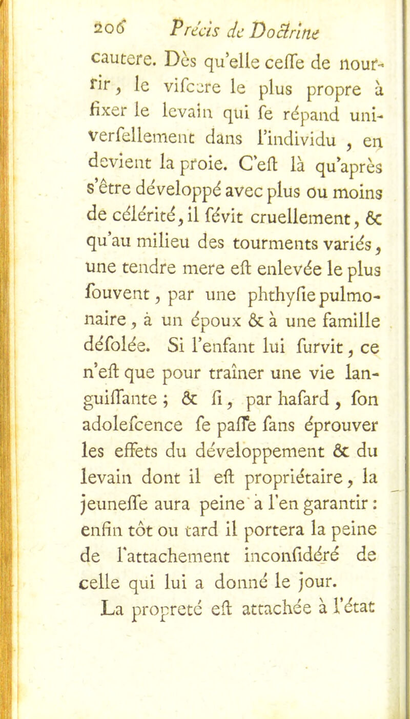 cautere. Des quelle ceffe de nour- rir , le vi fcare le plus propre à fixer le levain qui fe répand uni- versellement dans l’individu , en devient la proie. C efl là qu’après s’être développé avec plus ou moins de célérité,il févit cruellement, Ôc qu au milieu des tourments variés, une tendre mere eft enlevée le plus fouvent, par une phthyfie pulmo- naire , à un époux 6c à une famille défolée. Si l’enfant lui furvit, ce n’eft que pour traîner une vie lan- guilfante ; & fi, par hafard , fon adolefcence fe paffe fans éprouver les effets du développement Ôc du levain dont il eft propriétaire, la jeuneffe aura peine a l’en garantir : enfin tôt ou tard il portera la peine de l'attachement inconfidéré de celle qui lui a donné le jour. La propreté eft attachée à l'état