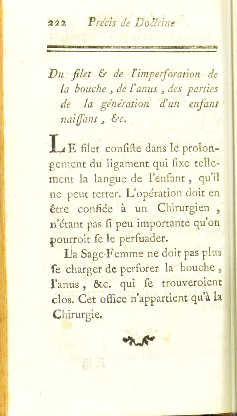 Du filet & de l'imperforation de la bouche , de l'anus des parties de la génération d'un enfant liai [fiant > &c, L E filet confifte dans le prolon- gement du ligament qui fixe telle- ment la langue de l’enfant ? qu’il ne peut tetter. L’opération doit en être confiée à un Chirurgien , n’étant pas fi peu importante qu’on pourrait fe le perfuader. La Sage-Femme ne doit pas plus fe charger de perforer la bouche 5 l’anus, ôte. qui fe trouveraient clos. Cet office n’appartient qu a la Chirurgie,