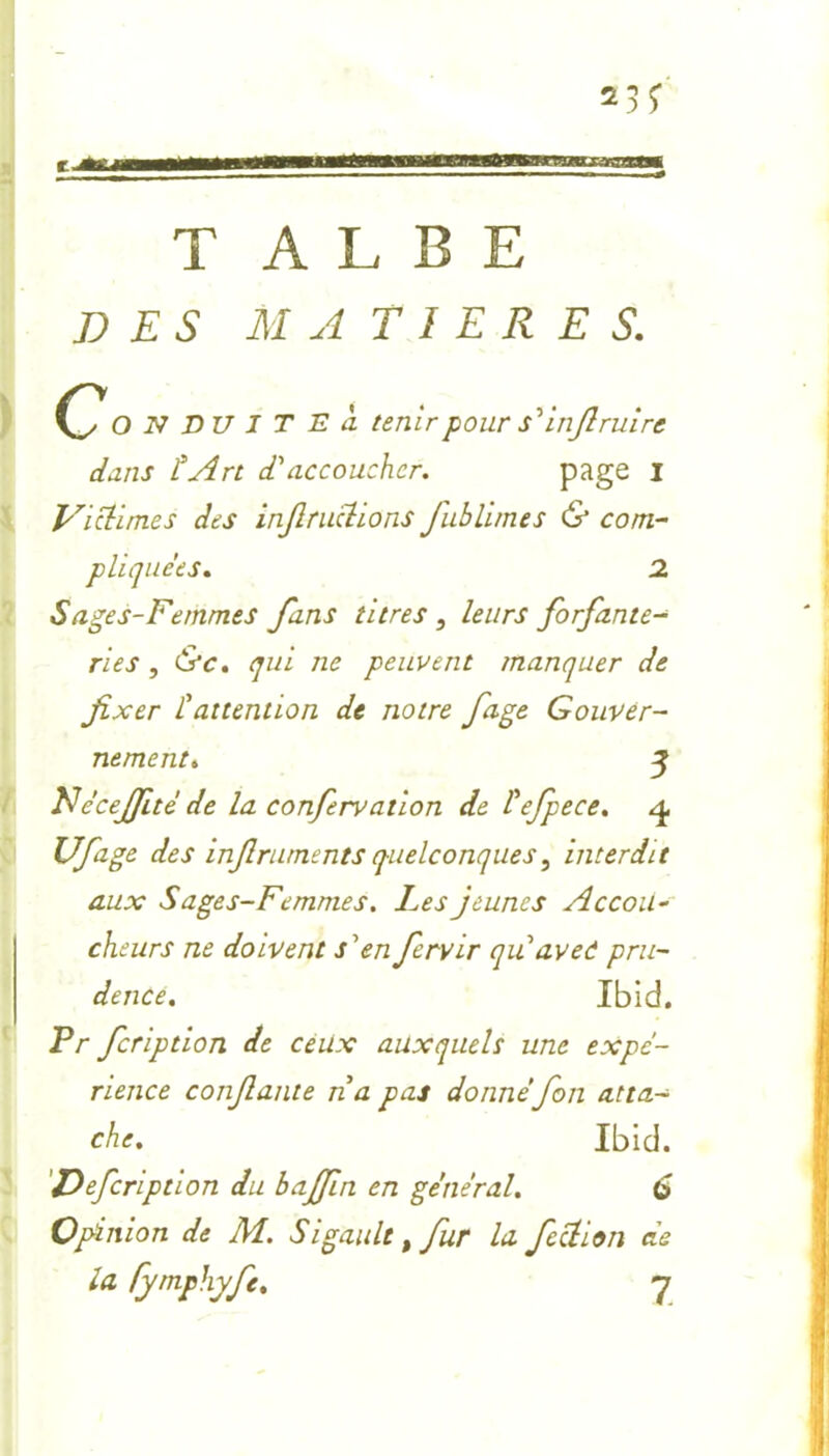 T A L B E DES MATIERES. o N DU I T E à tenir pour s'infiruire dans tArt d'accoucher. page I Victimes des inflructions fiublimes & com- pliquées. 2 Sages-Femmes fans titres, leurs forfante- ries , &c. qui ne peuvent manquer de fixer l'attention de notre fage Gouver- nement. 3 Nécejfité de la confervation de l'efpece. 4 Ufage des infiruments quelconques, interdit aux Sages-Femmes. Les jeunes Accou- cheurs ne doivent s'en fiervir qu avec pru- dence. Ibid. Pr fcription de ceux auxquels une expé- rience confiante n a pas donné fion atta- che. Ibid. Defcription du bajfin en général. 6 Opinion de M. Sigault, fur la fiction de