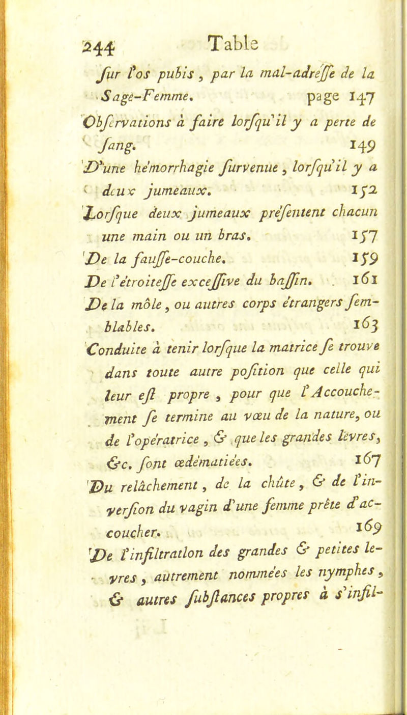 fur £ os pubis , par La mal-adreffe de la Sage-Femme. page I47 Obfrvations a faire lorfqu il y a perte de Jang. 149 D'une hémorrhagie furvenue , lorfqu il y a ' deux jumeaux. forfque deux jumeaux p réfutent chacun une main ou un bras. Ig'] De la fauffe-couche. IJ9 De £ étroite fe excejfive du bajfn. l6l Delà mole, ou autres corps étrangers fem- b labiés. 1^3 Conduite à tenir lorfque la matrice fe trouve dans toute autre poftion que celle qui leur ef propre 3 pour que £ Accouche - ruent fe termine au voeu de la nature, ou de £ opératrice , & que les grandes livres, Oc. font œdématiées. 1^7 Du relâchement, de la chute, & de £in- yerfon du vagin d'une femme prête d£ ac- coucher. De £ infiltration des grandes & petites lè- vres f autrement nommées les nymphes, 0 autres fubfiances propres à sinfil-