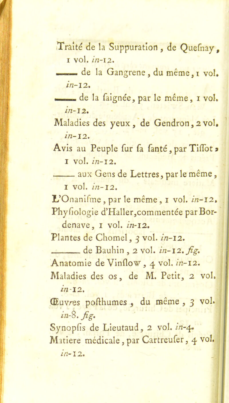iTrâite de la Suppuration , de Quefnay # i vol. in-12. —-— de la Gangrené, du même,i vol. in-12. — de la faignée, par le meme, i vol. in-12. Maladies des yeux, de Gendron, 2 vol, in-12. Avis au Peuple fur fa fanté, par Tiflot 9 1 vol. in-12. aux Gens de Lettres, par le même, 1 vol. in-12. L’Onanifme , par le même , 1 vol. in-12. Physiologie d’Haller,commentée par Bor- denave , 1 vol. in-12. Plantes de Chomel, 3 vol. in-12. de Bauhin , 2 vol. in-12. fig. Anatomie de Vinflow, 4 vol. in-12. Maladies des os, de M. Petit, 2 vol. in-12. Œuvres pofthumes , du même , 3 vol. in-S. fig. Synopfis de Lieutaud, 2 vol. /rz-4. Mîtiere médicale , par Cartreufer, 4 vol,