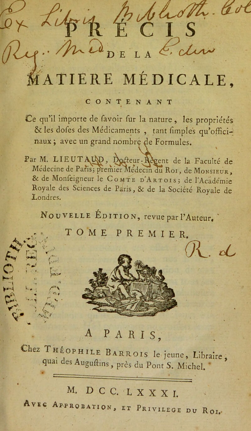 Ce qu’il importe de favoir fur la nature, les proprie'te's & les dofes des Médicaments , tant fimpîes qu’offici- naux ; avec un grand nombre de Formules. Par M. LIEUTA^D^è^âeur^^Cent de la Faculté de Médecine de Paris jpremierMedecmdu Roi, de Monsieur, & de Monfeigneur le Comte d'Artois; de l'Académie Royale des Sciences de Paris, & de la Société Royale de Londres. Nouvelle Édition, revue par l’Aueeur. ' A P A R I s. Chez Théophile Barrois le jeune. Libraire, quai des Auguffins, près du Pont S. Michel. ' DCC, LXXXI. Avec Approbation, et Pri V I LE G E DU Roi,.