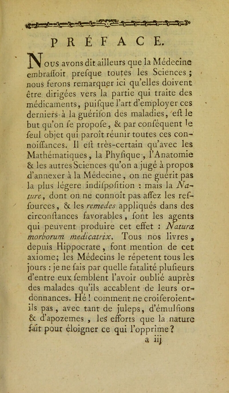 PRÉFACE. ous avons dit ailleurs que la Médecine embrafîoit prefque toutes les Sciences ; nous ferons remarquer ici qu’elles doivent être dirigées vers la partie qui traite des médicaments, puifque l’art d’employer ces derniers-à la guérifon des maladies, 'eft le but qu’on le propofe, & par conféquent le feul objet qui paroît réunir toutes ces con- noiffances. Il elt très-certain qu’avec les Mathématiques, la Phylique , l’Anatomie h les autres Sciences qu’on a jugé à propos d’annexer à la Médecine , on ne guérit pas la plus légère indifpofition : mais la Na~ pure, dont on ne connoît pas. affez les ref- fources, & les remedes appliqués dans des circonftances favorables, font les agents qui peuvent produire cet effet : Natura. morborum mediçatrix. Tous nos livres, depuis Hippocrate , font mention de cet axiome; les Médecins le répètent tous les jours : je ne fais par quelle fatalité pluf eurs d’entre euxfemblent l’avoir oublié auprès des malades qu’ils accablent de leurs or- donnances. Hé ! comment ne croiferoient- ils pas, avec tant de juleps, d’émulfions & d’apozemes , les efforts que la nature fait pour éloigner ce qui l’opprime? a iij