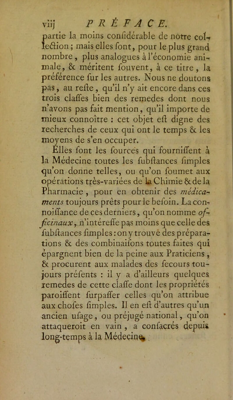 partie la moins confidérable de notre coU îedion ; mais elles font, pour le plus grand nombre , plus analogues à l’économie ani- male, & méritent fouvent, à ce titre , la préférence fur les autres. Nous ne doutons pas, au relie, qu’il n’y ait encore dans ces trois dalles bien des remedes dont nous n’avons pas fait mention, qu’il importe de mieux connoître : cet objet ell digne des recherches de ceux qui ont le temps & les moyens de s’en occuper. Elles font les fources qui fournilfent à la Médecine toutes les fubllances limples qu on donne telles, ou qu’on foumet aux opérations très-variées de la Chimie & de la Pharmacie , pour en obtenir des médica- ments toujours prêts pour le befoin. La con- noilfance de ces derniers, qu’on nomme of- ficinaux, n’intéreffe pas moins que celle des fubllances fimples : on y trouvé des prépara- tions & des combinaisons toutes faites qui épargnent bien de la peine aux Praticiens, &. procurent aux malades des fecours tou- jours préfents : il y a d’ailleurs quelques remedes de cette dalle dont les propriétés parodient furpalïer celles qu’on attribue aux chofes limples. Il en eh d’autres qu’un ancien ufage, ou préjugé national, qu’on attaqueroit en vain , a confacrés depuis long-temps à la Médecin^