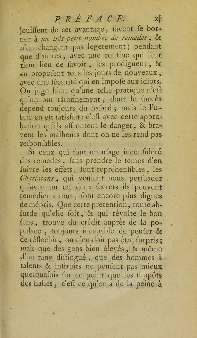 jouiffent de cet avantage, favent fe bor- ner à un très-petit nombre de remedes, 8c n’en changent pas légèrement; pendant que d’autres, avec une routine qui leur tient lieu de favoir , les prodiguent, 8c en propofent tous les jours de nouveaux „ avec une fécurité qui en impofe aux idiots. On juge bien qu’une telle pratique n’eft qu’un pur tâtonnement , dont le fuccès dépend' toujours du hafard ; mais le Pu~ blic en eft fatisfait : c’ell avec cette appro-. bation qu’ils affrontent le danger, 8c bra- vent les malheurs dont on ne les rend pas refponfables. Si ceux qui font un ufage inconfidéré des remedes, fans prendre le temps d’en fuivre les effets, font répréhenfibles, les Charlatans, qui veulent nous perfuader , qu’avec un ou deux fecrets ils peuvent remédier à tout, font encore plus dignes de mépris. Que cette prétention, touteab- furde qu’elle (bit, 8c qui révolte le bon fens , trouve du crédit auprès de la po- pulace , toujours incapable de penfer 8c de réfléchir, on n’en doit pas être furpris ; mais que des gens bien élevés, 8t même d’un rang diflingué , que des hommes à talents 8c inflruits ne penfent pas mieux quelquefois fur ce point que les fuppôts des halles, c’eff ce qu’on a de la peine à