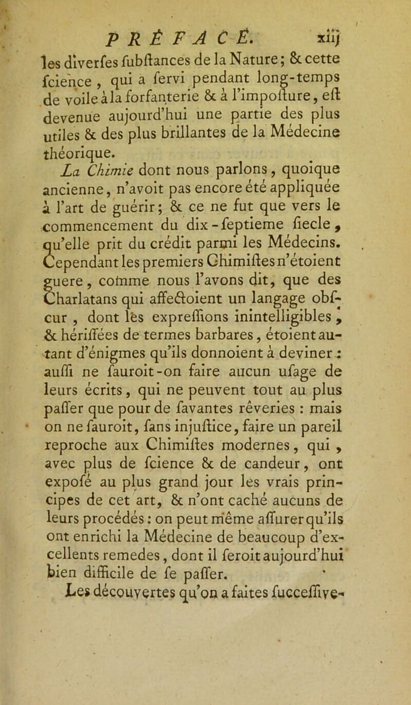 Iss diverfes fubffances de la. Nature ; 8t cette fcience , qui a fervi pendant long-temps de voile àla forfanterie 8c à l’impoffure, eft devenue aujourd’hui une partie des plus utiles 8c des plus brillantes de la Médecine théorique. La Chimie dont nous parlons, quoique ancienne, n’avoit pas encore été appliquée à l’art de guérir; 8c ce ne fut que vers le commencement du dix-feptieme fiecle , qu’elle prit du crédit parmi les Médecins. Cependant les premiers Ghimiftes n’étoient guere, cotnme nous l’avons dit, que des Charlatans qui affe&oient un langage obf- dont les expreffions inintelligibles , cur & hériffées de termes barbares, étoient au- tant d’énigmes qu’ils donnoient à deviner t auffi ne fauroit-on faire aucun ufage de leurs écrits, qui ne peuvent tout au plus paffer que pour de favantes rêveries : mais on ne fauroit, fans injuftice, faire un pareil reproche aux Chimifles modernes, qui , avec plus de fcience 8c de candeur, ont expofé au plus grand jour les vrais prin- cipes de cet art, 8c n’ont caché aucuns de leurs procédés : on peut même affurer qu’ils ont enrichi la Médecine de beaucoup d’ex- cellents remedes, dont il feroit aujourd’hui bien difficile de fe paffer. Les découvertes qu’on a faites fucceffive-