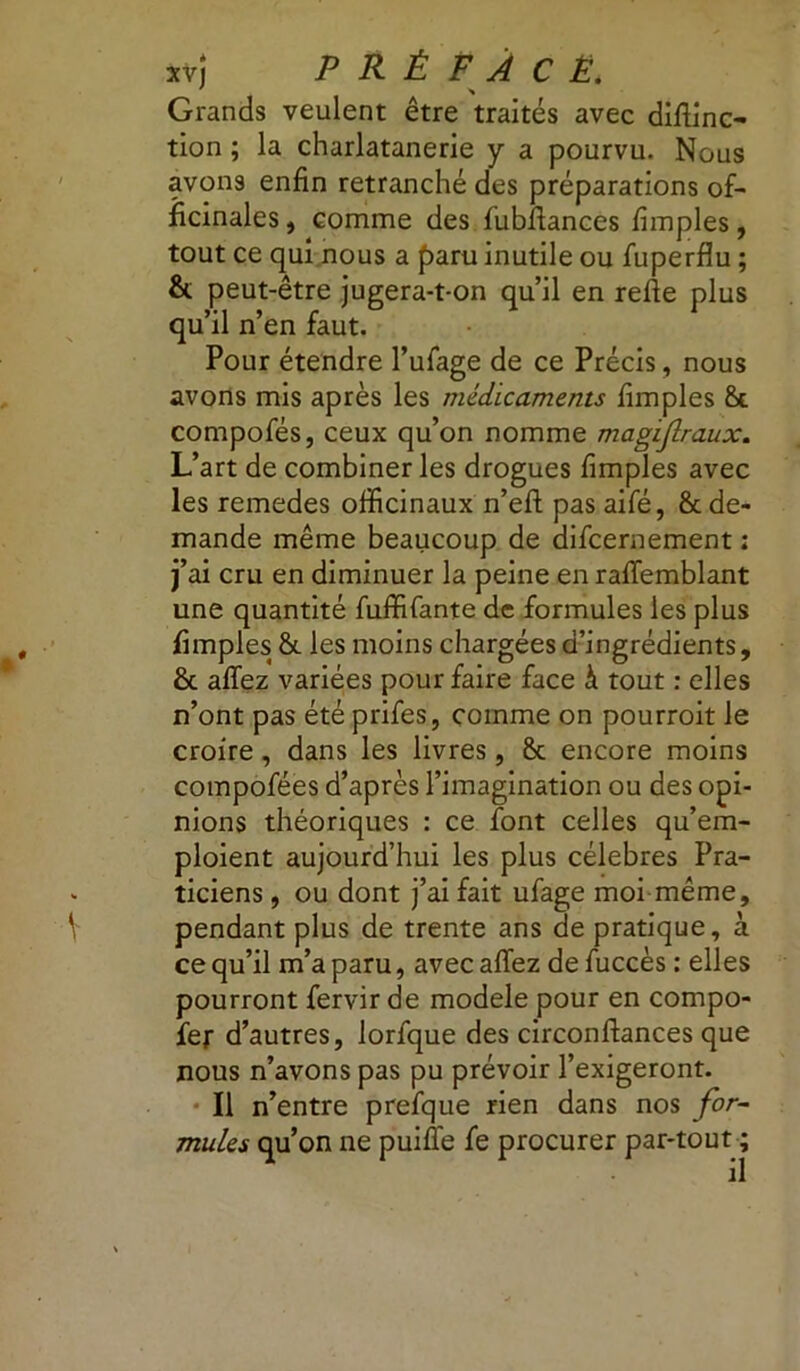 Grands veulent être traités avec distinc- tion ; la charlatanerie y a pourvu. Nous avons enfin retranché des préparations of- ficinales , comme des fubfiances Simples, tout ce qui nous a paru inutile ou Superflu ; & peut-être jugera-t-on qu’il en refte plus qu’il n’en faut. Pour étendre l’ufage de ce Précis, nous avons mis après les médicaments Simples 8e compoSés, ceux qu’on nomme magijlraux. L’art de combiner les drogues Simples avec les remedes officinaux n’efl: pas aiSé, 8c de- mande même beaucoup de discernement ; j’ai cru en diminuer la peine en raSTemblant une quantité Suffisante de formules les plus Simples 8c les moins chargées d’ingrédients, 8c afîez variées pour faire face à tout : elles n’ont pas été prifes, comme on pourroit le croire, dans les livres, 8c encore moins composées d’après l’imagination ou des opi- nions théoriques : ce Sont celles qu’em- ploient aujourd’hui les plus célébrés Pra- ticiens , ou dont j’ai fait ufage moi même, pendant plus de trente ans de pratique, à ce qu’il m’a paru, avec affez de Succès : elles pourront Servir de modèle pour en compo- ser d’autres, lorfque des circonftances que nous n’avons pas pu prévoir l’exigeront. Il n’entre prefque rien dans nos for- mules qu’on ne puiffe Se procurer par-tout ; il