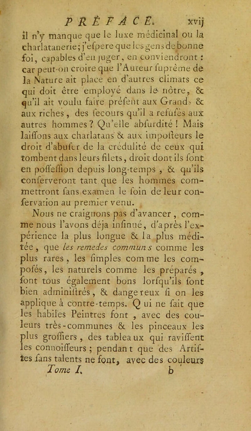 il n’y manque que le luxe médicinal ou la charlatanerie; j’efpere que les gens de bonne foi, capables d’en juger, en conviendront : car peut-on croire que l’Auteur fuprème de la Nature ait place en d’autres climats ce qui doit être employé dans le nôtre, & qu’il ait voulu faire préfent aux Grand.' & aux riches, des fecours qu’il a refufés aux autres hommes? Qu’elle abfurdité ! Mais lailfons aux charlatans & aux importeurs le droit d’abufcr de la crédulité de ceux qui tombent dans leurs filets, droit dont ils font en poffeffion depuis long-temps , &. qu’ils conferveront tant que les hommes com- mettront fans examen le foin de leur con- fervarion au premier venu. Nous ne craignons pas d’avancer , com- me nous l’avons déjà infinité, cl après l’ex- périence la plus longue &c la plus médi- tée, que Les remedes communs comme les plus rares » les fimples com me les com- pofés, les naturels comme les préparés , font tous également bons lorfqu’ils font bien adminirtrés, & dangereux fi on les applique à contre-temps. Q ui ne fait que les habiles Peintres font , avec des cou- leurs très-communes & les pinceaux les plus groffiers , des tableaux qui ravilfent les connoiiïeurs ; pendan t que des Artif- tes fans talents ne font, avec des couleurs Tome /. b