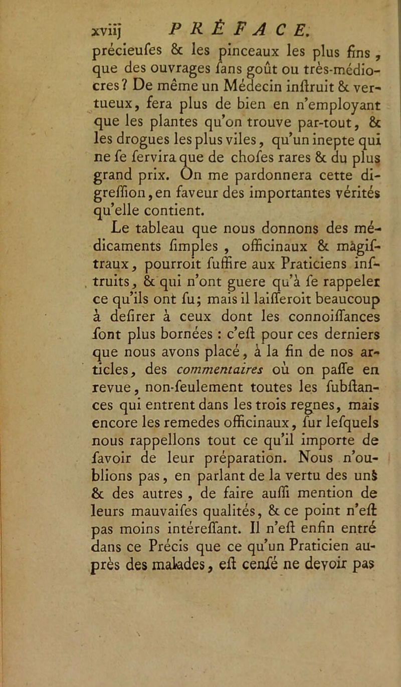 précieufes 8c les pinceaux les plus fins , que des ouvrages fans goût ou très-médio- cres? De même un Médecin inftruit 8c ver- tueux, fera plus de bien en n’employant que les plantes qu’on trouve par-tout, 8c les drogues les plus viles, qu’un inepte qui ne fe ferviraque de chofes rares St du plus grand prix. On me pardonnera cette di- greffion,en faveur des importantes vérités qu’elle contient. Le tableau que nous donnons des mé- dicaments fimples , officinaux & màgif- traux, pourroit fuffire aux Praticiens inf- truits, 8c qui n’ont guere qu’à fe rappeler ce qu’ils ont fu; mais il laifferoit beaucoup à defirer à ceux dont les connoiffiances font plus bornées : c’efl pour ces derniers que nous avons placé, à la fin de nos ar- ticles, des commentaires où on paffe en revue, non-feulement toutes les fubftan- ces qui entrent dans les trois régnés, mais encore les remedes officinaux, fur lefquels nous rappelions tout ce qu’il importe de favoir de leur préparation. Nous n’ou- blions pas, en parlant de la vertu des un& 8c des autres , de faire auffi mention de leurs mauvaifes qualités, 8c ce point n’eft pas moins intérefïant. Il n’efl enfin entré dans ce Précis que ce qu’un Praticien au- près des malades, eft cenfé ne devoir pas