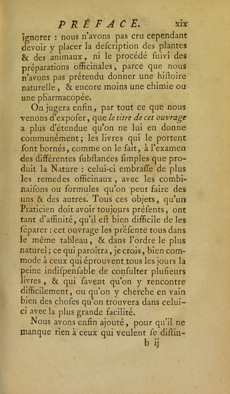 ignorer : nous n’avons pas cru cependant devoir y placer la defcription des plantes & des animaux, ni le procédé fuivi des préparations officinales, parce que nous n’avons pas prétendu donner une hiftoire naturelle , & encore moins une chimie ou une pharmacopée. On jugera enfin, par tout ce que nous venons d’expofer, que le titre de cet ouvrage a plus d’étendue qu’on ne lui en donne communément; les livres qui le portent font bornés, comme on le fait, à l’examen des différentes fubflances fimples que pro- duit la Nature : celui-ci embraffe de plus les remedes officinaux, avec les combi- naifons ou formules qu’on peut faire des uns & des autres. Tous ces objets, qu’un Praticien doit avoir toujours préfents, ont tant d’affinité, qu’il eft bien difficile de les féparer : cet ouvrage les préfente tous dans le même tableau, & dans l’ordre le plus naturel ; ce qui paroîtra, je crois, bien com- mode à ceux qui éprouvent tous les jours la peine indifpenfable de confulter plufieurs livres , & qui favent qu’on y rencontre difficilement, ou qu’on y cherche en vain bien des chofes qu’on trouvera dans celui- ci avec la plus grande facilité. Nous avons enfin ajouté, pour qu’il ne manque rien à ceux qui veulent fe diftin- b ij