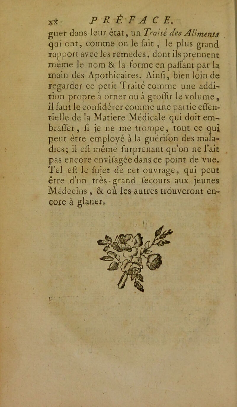 guer dans leur état, un Traité des Aliments qui ont, comme on le fait , le plus grand rapport avec les rcmedes, dont ils prennent même le nom & la forme en paflant par la main des Apothicaires. Ainfi, bien loin de regarder ce petit Traité comme une addi- tion propre à orner ou à groffir le volume, il faut le eonfidérer comme une partie effen- tielle de la Matière Médicale qui doit em- brader, fi je ne me trompe, tout ce qui peut être employé à la guérilon des mala- dies; il eft même furprenant qu’on ne l’ait pas encore envilagée dans ce point de vue. Tel eft le fujet de cet ouvrage, qui peut erre d’un très-grand fecours aux jeunes Médecins, &. où les autres trouveront en-» cote à glaner.