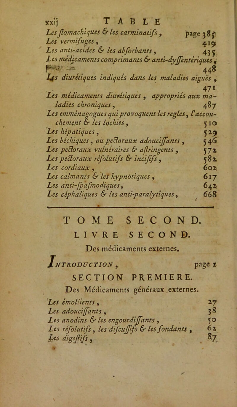 xxïj TABLE Les fomachiquts & les carminadfs , page 38^ Les vermifuges, 4^ £« anti-acides & les abforbants , 43 ç Les médicaments comprimants & anti-dyffentériques , 'JE 448 diurétiques indiqués dans les maladies aiguës , . . 471 Les médicaments diurétiques , appropriés aux ma- ladies chroniques, 487 Les emménagogues qui provoquent les règles, Caccou- chement G* /ej lochies , 5 10 Les hépatiques, 529 Les béchiques, pectoraux adouciffants , 546 Zes pectoraux vulnéraires & aflringents , 571 Ze*pectoraux réfolutifs & incififs , 582 Les cordiaux, 602 Les calmants & les hypnotiques , 617 Les anti-fpafmodiques, 642 Les céphaliques & les antiparalytiques, 668 TOME SECOND. LIVRE SECOND. Des médicaments externes. Introduction , page 1 SECTION PREMIERE. Des Médicaments généraux externes. Z«J émollients, 27 Zes adouciffants , 3 ^ Les anodins & les engourdiffants , 50 Z« réfolutifs, /« dijcujjifs & les fondants , 6 ï Z« digejtijfs , . S7,