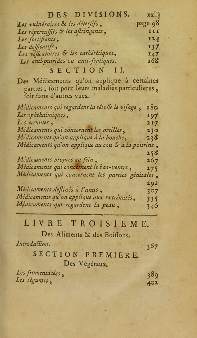 DES DIVISIONS. xxiij Les vulnéraires & les déterjîfs , page 98 Les répercu(Jîfs & les ajlringents, 11 r Les fortifiants, 114 Les defjîcatifs, 13 7 Les véficatoires & les cathérétiques, 147 Zej antiputrides ou anti-feptiques. 168 SECTION II. Des Médicaments qu’on applique à certaines parties, Toit pour leurs maladies particulières ,, Toit dans d’autres vues. Médicaments qui regardent la tête & le vifage , 180 Les ophthalmiques, 197 Les errhines , 217 Médicaments qui concernent les oreilles, 230 Médicaments qu’on applique à la bouche, 238 Médicaments quon applique au cou & à la poitrine , 258 Médicaments propres au fein , 267 Médicaments qui concernent le bas-ventre , 27 5 Médicaments qui concernent les parties génitales , 29I Médicaments dejlinés à l'anus , 307 Médicaments qu’on applique aux extrémités, 335 Médicaments qui regardent la peau , 3 46 LIVRE TROISIEME. Des Aliments Sc des Boiffons. Introduction. ^67 SECTION PREMIERE. Des Végétaux. Les fromentacées , 3 89 Zes légumes, 40Z