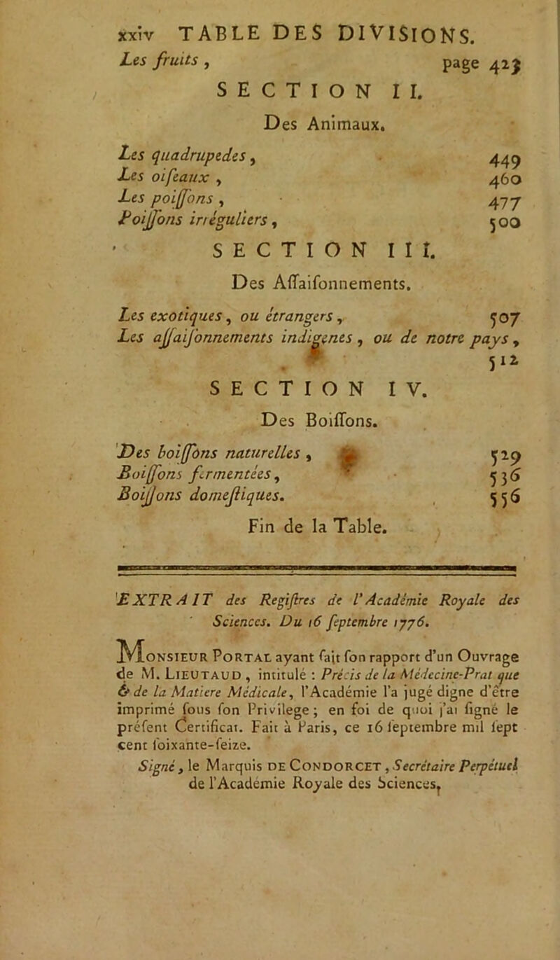 Les fruits , page 42$ SECTION II. Des Animaux. Les quadrupèdes, Les oiféaux , Les poifons , Lo fons inéguliers, 449 460 477 500 SECTION III. Des Affaifonnements. Les exotiques, ou étrangers, ^07 Les ajjaifonnements indigènes , ou de notre pays , 512 SECTION IV. Des Boitions. Des boiffdns naturelles , Boifons fermentées , BoijJons domejliqtles. P9 5 36 556 Fin de la Table. EXTRAIT des Regijlres de l'Académie Royale des Sciences. Du / 6 feptembre 1776. IVÎonsteur Portai ayant fait fon rapport d’un Ouvrage de M. Lieutaud , intitulé : Précis de la Médecine-Prat que & de l'a Matière Médicale, l’Académie l’a jugé digne d’être imprimé fous fon Privilège; en foi de quoi j’ai figné le préfent Certificat. Fait à Paris, ce iôlêptembre nul lept cent foixante-feize. Signe } le Marquis de Condorcet , Secrétaire Perpétuel de l’Académie Royale des Sciencesr