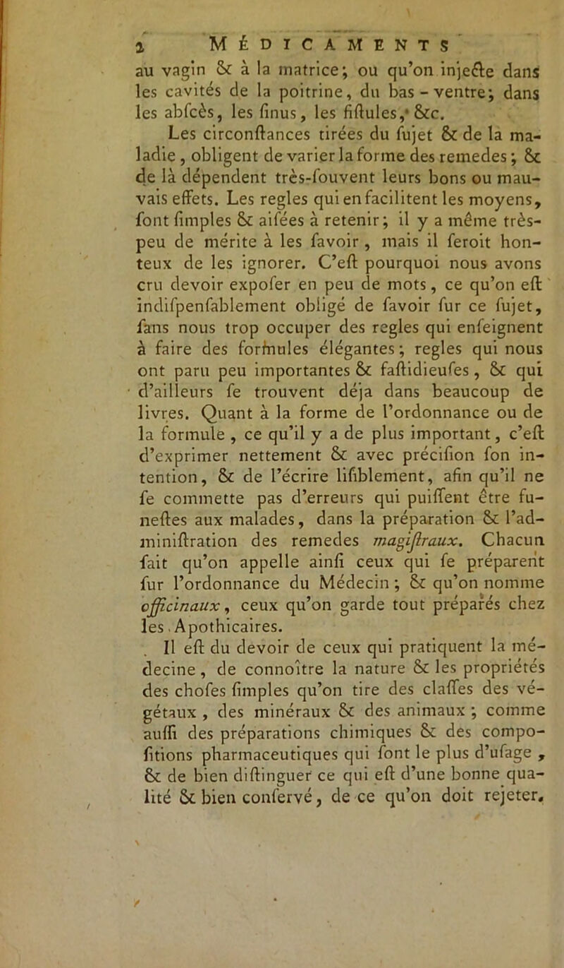 au vagin & à la matrice; ou qu’on injeêle dans les cavités de la poitrine, du bas-ventre; dans les abfcès, les finus, les Adules,1 &c. Les circonftances tirées du fujet & de la ma- ladie, obligent de varier la forme des remedes ; St de là dépendent très-fouvent leurs bons ou mau- vais effets. Les réglés qui en facilitent les moyens, font fimples & aifées à retenir; il y a même très- peu de mérite à les favoir, mais il feroit hon- teux de les ignorer. C’eft pourquoi nous avons cru devoir expofer en peu de mots, ce qu’on eft indifpenfablement obligé de favoir fur ce fujet, fans nous trop occuper des réglés qui enfeignent à faire des forfnules élégantes; réglés qui nous ont paru peu importantes & faftidieufes, &c qui d’ailleurs fe trouvent déjà dans beaucoup de livres. Quant à la forme de l’ordonnance ou de la formule , ce qu’il y a de plus important, c’eft d’exprimer nettement & avec précifion fon in- tention, & de l’écrire lifiblement, afin qu’il ne fe commette pas d’erreurs qui puiffent être fu- neftes aux malades, dans la préparation &c l’ad- miniftration des remedes magijlraux. Chacun fait qu’on appelle ainfi ceux qui fe préparent fur l’ordonnance du Médecin ; tk qu’on nomme officinaux, ceux qu’on garde tout préparés chez les Apothicaires. Il eft du devoir de ceux qui pratiquent la mé- decine , de connoître la nature & les propriétés des chofes fimples qu’on tire des claftes des vé- gétaux , des minéraux & des animaux ; comme auffi des préparations chimiques Sc des compo- fitions pharmaceutiques qui font le plus d’ufage , & de bien diftinguer ce qui eft d’une bonne qua- lité ôc bien confervé, de ce qu’on doit rejeter.