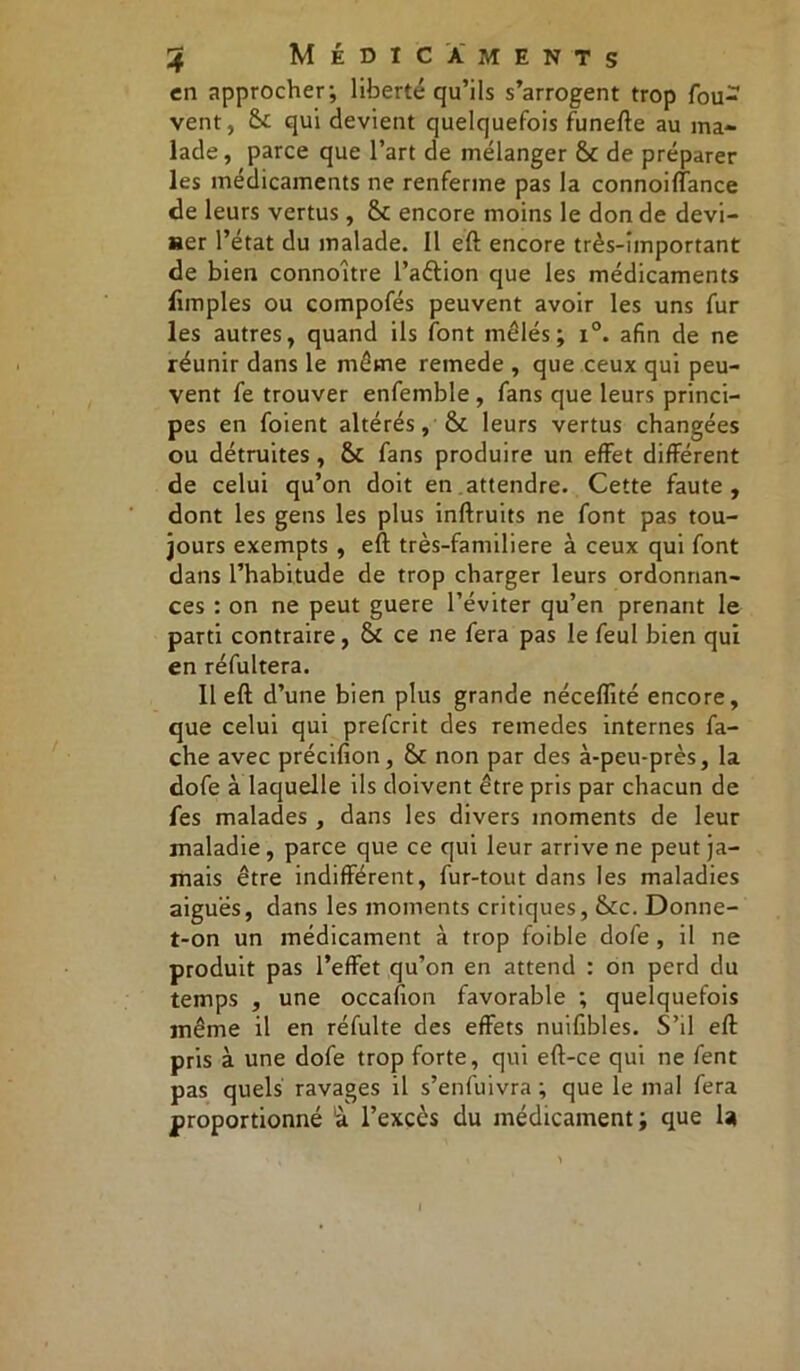 en approcher; liberté qu’ils s’arrogent trop fou- vent, &£ qui devient quelquefois funefte au ma- lade, parce que l’art de mélanger & de préparer les médicaments ne renferme pas la connoifïance de leurs vertus, &c encore moins le don de devi- ner l’état du malade. Il eft encore très-important de bien connoitre l’aélion que les médicaments limples ou compofés peuvent avoir les uns fur les autres, quand ils font mêlés; i°. afin de ne réunir dans le même remede , que ceux qui peu- vent fe trouver enfemble , fans que leurs princi- pes en foient altérés, & leurs vertus changées ou détruites , & fans produire un effet différent de celui qu’on doit en attendre. Cette faute , dont les gens les plus inftruits ne font pas tou- jours exempts , eft très-familiere à ceux qui font dans l’habitude de trop charger leurs ordonnan- ces : on ne peut guere l’éviter qu’en prenant le parti contraire , & ce ne fera pas le feul bien qui en réfultera. Il eft d’une bien plus grande néceffité encore, que celui qui preferit des remedes internes fâ- che avec précifion, & non par des à-peu-près, la dofe à laquelle ils doivent être pris par chacun de fes malades , dans les divers moments de leur maladie, parce que ce qui leur arrive ne peut ja- mais être indifférent, fur-tout dans les maladies aiguës, dans les moments critiques, fkc. Donne- t-on un médicament à trop foible dofe , il ne produit pas l’effet qu’on en attend : on perd du temps , une occafion favorable ; quelquefois même il en réfulte des effets nuifibles. S’il eft pris à une dofe trop forte, qui eft-ce qui ne fent pas quels ravages il s’enfuivra ; que le mal fera proportionné à l’excès du médicament; que la