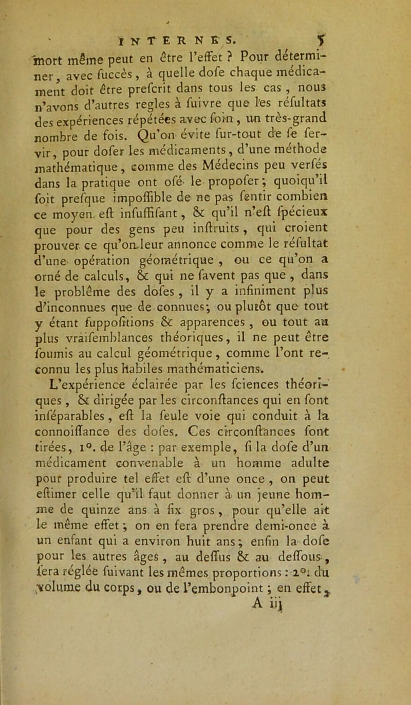 mort même peut en être l'effet ? Pour détermi- ner avec fuccès , à quelle dofe chaque médica- ment doit être prefcrit dans tous les cas , nous n’avons d’autres réglés à fuivre que les réfultats des expériences répétées avec foin , un très-grand nombre de fois. Qu’on évite fur-tout de fe fer- vir, pour dofer les médicaments, d’une méthode mathématique, comme des Médecins peu verfés dans la pratique ont ofé^ le propofer ; quoiqu’il foit prefque impoflible de ne pas fentir combien ce moyen, eft infuffifant, St qu’il n’eft fpécieux que pour des gens peu inftruits , qui croient prouver ce qu’on.leur annonce comme le réfultat d’une opération géométrique , ou ce qu’on a orné de calculs, St qui ne favent pas que , dans le problème des dofes , il y a infiniment plus d’inconnues que de connues; ou plutôt que tout y étant fuppofitions St apparences , ou tout au plus vraifemblances théoriques, il ne peut être fournis au calcul géométrique, comme l’ont re- connu les plus habiles mathématiciens. L’expérience éclairée par les fciences théori- ques , St dirigée par les circonftances qui en font inféparables , eft la feule voie qui conduit à la connoiflance des dofes. Ces circonftances font tirées, i°. de l’âge : par exemple, fi la dofe d’un médicament convenable à un homme adulte pour produire tel effet eft d’une once, on peut eftimer celle qu’il faut donner à un jeune hom- me de quinze ans à fix gros , pour qu’elle ait le même effet ; on en fera prendre demi-once à un enfant qui a environ huit ans; enfin la dofe pour les autres âges , au deffus St au deffous , lera réglée fuivant les mêmes proportions : 2°; du /volume du corps, ou de l’embonpoint ; en effet,,