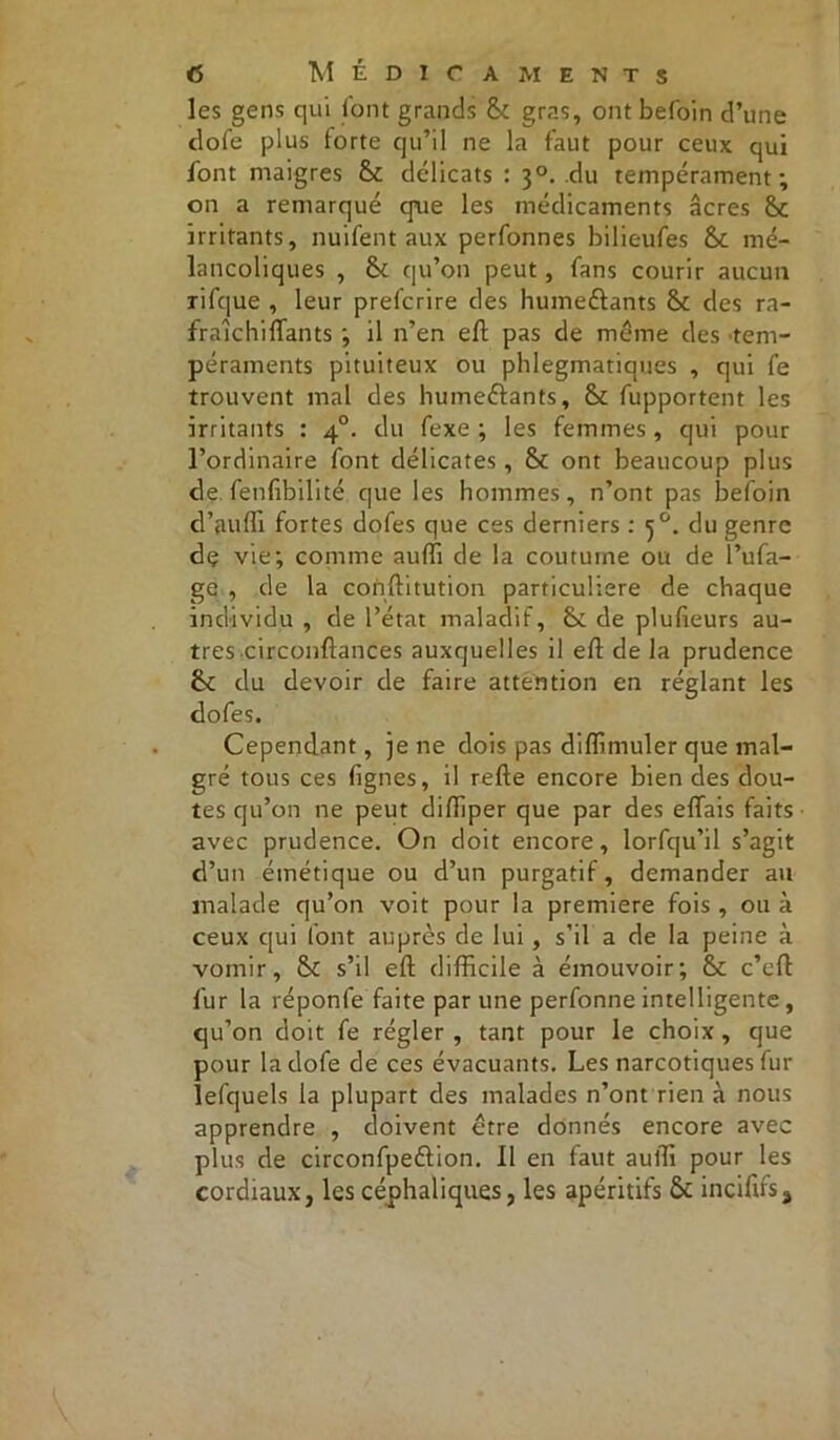 les gens qui font grands 8c gras, ont befoin d’une dofe plus forte qu’il ne la faut pour ceux qui font maigres 8c délicats : 30. du tempérament; on a remarqué que les médicaments âcres 8c irritants, nuifent aux perfonnes bilieufes 8c mé- lancoliques , 8c qu’on peut, fans courir aucun rifque , leur prefcrire des humeélants 8c des ra- fraichilfants ; il n’en efl pas de même des tem- péraments pituiteux ou phlegmatiaues , qui fe trouvent mal des humeélants, 8c fupportent les irritants : 40. du fexe ; les femmes, qui pour l’ordinaire font délicates, 8c ont beaucoup plus de fenlibilité que les hommes, n’ont pas befoin d’auffi fortes dofes que ces derniers : 50. du genre dç vie; comme auffi de la coutume ou de l’ufa- ge , de la conlfitution particulière de chaque individu , de l’état maladif, 8c de plufieurs au- tres circonftances auxquelles il elt de la prudence 8c du devoir de faire attention en réglant les dofes. Cependant, je ne dois pas diffimuler que mal- gré tous ces lignes, il relie encore bien des dou- tes qu’on ne peut difïiper que par des effais faits avec prudence. On doit encore, lorfqu’il s’agit d’un émétique ou d’un purgatif, demander au malade qu’on voit pour la première fois , ou à ceux qui font auprès de lui, s’il a de la peine à vomir, 8c s’il eft difficile à émouvoir; 8c c’elf fur la réponde faite par une perfonne intelligente, qu’on doit fe régler , tant pour le choix, que pour la dofe de ces évacuants. Les narcotiques fur lefquels la plupart des malades n’ont rien à nous apprendre , doivent être donnés encore avec plus de circonfpeélion. Il en faut auffi pour les cordiaux, les céphaliques, les apéritifs 8c incififs.