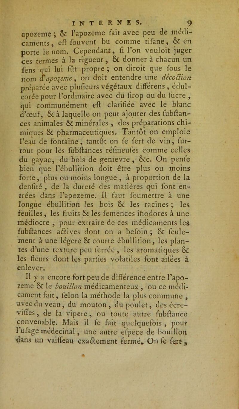 apozeme ; 6c l’apozeme fait avec peu de médi- caments, eft fouvent bu comme tifane, 6c en porte le nom. Cependant, fi l’on vouloit juger ces termes à la rigueur, & donner à chacun un fens qui lui fût propre ; on diroit que fous le 110m a apozeme, on doit entendre une décoction préparée avec plufieurs végétaux différens, édul- corée pour l’ordinaire avec du firop ou du fucre , qui communément eft clarifiée avec le blanc d’œuf, 6c à laquelle on peut ajouter des fubftan- ces animales 6c minérales , des préparations chi- miques 6c pharmaceutiques. Tantôt on emploie l’eau de fontaine, tantôt on fe fert de vin, fur- tout pour les fubftances réfineufes comme celles du gayac, du bois de genievre , 6cc. On penfe bien que l’ébullition doit être plus ou moins forte, plus ou moins longue , à proportion de la denfité , de la dureté des matières qui font en- trées dans l’apozeme. Il faut foumettre à une longue ébullition les bois 6c les racines ; les feuilles, les fruits 6c les femences ihodores à une médiocre , pour extraire de ces médicaments les fubftances aélives dont on a befoin ; 6c feule- ment à une légère 6c courte ébullition, les plan- tes d’une texture peu ferrée , les aromatiques 6c les fleurs dont les parties volatiles font aifées à enlever. Il y a encore fort peu de différence entre l’apo- zeme 6c le bouillon médicamenteux , ou ce médi- cament fait, félon la méthode la plus commune , avec du veau, du mouton, du poulet, des écre- viffes, de la vipere, ou toute autre fubftance convenable. Mais il fe fait quelquefois , pour l’ufage médecinal, une autre efpece de bouillon dans un vaiffeau exa&ement fermé» On fè fert.,