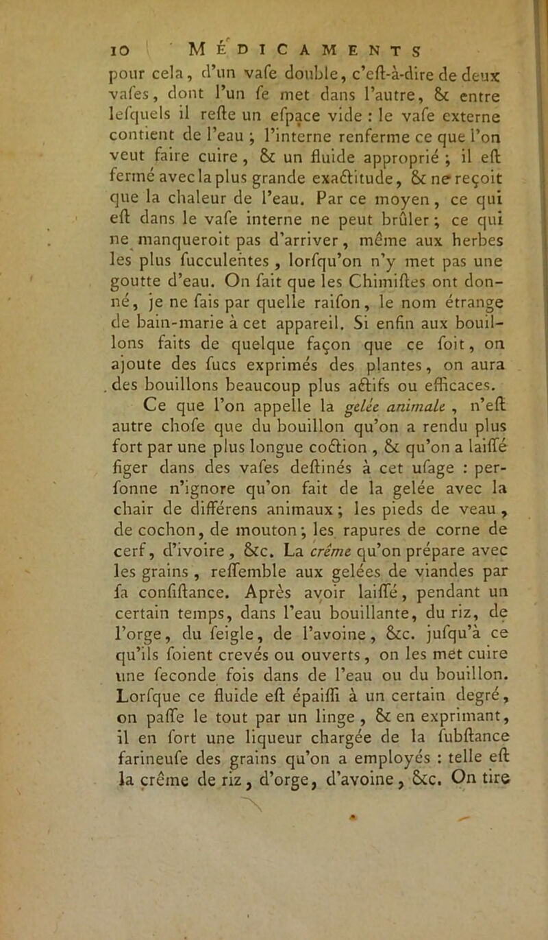 pour cela, d’un vafe double, c’eft-à-dire de deux vafes, dont l’un fe met dans l’autre, St entre lefquels il refte un efpace vide : le vafe externe contient de l’eau ; l’interne renferme ce que l’on veut faire cuire , & un fluide approprié ; il eft fermé avec la plus grande exa&itude, & ne reçoit que la chaleur de l’eau. Par ce moyen, ce qui eft dans le vafe interne ne peut brûler •, ce qui ne manqueroit pas d’arriver, même aux herbes les plus fucculentes , lorfqu’on n’y met pas une goutte d’eau. On fait que les Chimiftes ont don- né, je ne fais par quelle raifon, le nom étrange de bain-marie à cet appareil. Si enfin aux bouil- lons faits de quelque façon que ce foit, on ajoute des fucs exprimés des plantes, on aura des bouillons beaucoup plus afrifs ou efficaces. Ce que l’on appelle la gelée animale , n’efl autre chofe que du bouillon qu’on a rendu plus fort par une plus longue codlion , & qu’on a laifle figer dans des vafes deftinés à cet ufage : per- fonne n’ignore qu’on fait de la gelée avec la chair de différens animaux ; les pieds de veau , de cochon, de mouton; les rapures de corne de cerf, d’ivoire, &c. La crème qu’on prépare avec les grains , relTemble aux gelées de viandes par fa confiftance. Après avoir laifle, pendant un certain temps, dans l’eau bouillante, du riz, de l’orge, du feigle, de l’avoine, &c. jufqu’à ce qu’ils foient crevés ou ouverts, on les met cuire une fécondé fois dans de l’eau ou du bouillon. Lorfque ce fluide efl; épaifli à un certain degré, on pafle le tout par un linge , en exprimant, 11 en fort une liqueur chargée de la fubftance farineufe des grains qu’on a employés : telle efl; la crème de riz, d’orge, d’avoine, &c. On tire