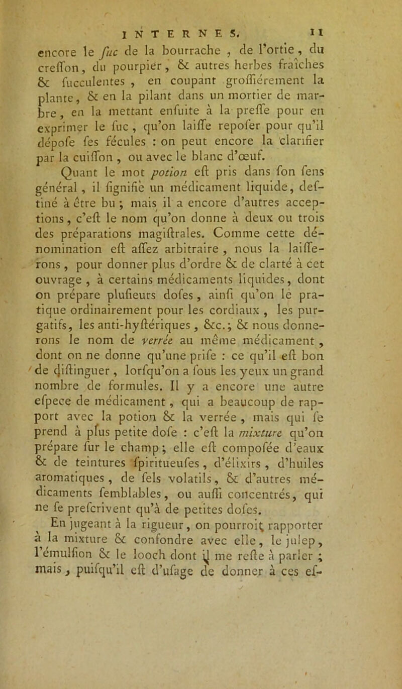 encore le fuc de la bourrache , de l’ortie , du creffon, du pourpier, & autres herbes fraîches & fucculentes , en coupant groiTiérement la plante, & en la pilant dans un mortier de mar- bre, en la mettant enfuite à la prefte pour en exprimer le fuc , qu’on laide repoler pour qu’il dépofe fes fécules : on peut encore la clarifier par la cuiffon , ou avec le blanc d’œuf. Quant le mot potion eft pris dans fon feus général , il lignifie un médicament liquide, def- tiné à être bu ; mais il a encore d’autres accep- tions , c’eft le nom qu’on donne à deux ou trois des préparations magiftrales. Comme cette dé- nomination eft allez arbitraire , nous la laifte- rons , pour donner plus d’ordre Sc de clarté à cet ouvrage , à certains médicaments liquides, dont on prépare plulieurs dofes, ainft qu’on le pra- tique ordinairement pour les cordiaux , les pur- gatifs, les anti-hyftériques, &c.; & nous donne- rons le nom de vernie au même médicament , dont on ne donne qu’une prife : ce qu’il eft bon de cjiftinguer, lorfqu’on a fous les yeux un grand nombre de formules. Il y a encore une autre efpece de médicament, qui a beaucoup de rap- port avec la potion & la verrée , mais cjui le prend à plus petite dofe : c’eft la mixture qu’on prépare fur le champ; elle eft compofée d’eaux & de teintures fpiritueufes , d’élixirs , d’huiles aromatiques , de fels volatils, & d’autres mé- dicaments femblables, ou aufii concentrés, qui ne fe preferivent qu’à de petites dofes. En jugeant à la rigueur, on pourrai^ rapporter a la mixture &t confondre avec elle, lejulep, 1 émullion & le looch dont ^ me relie à parler ; mais y puifqu’il eft d’ufage de donner à ces ef-