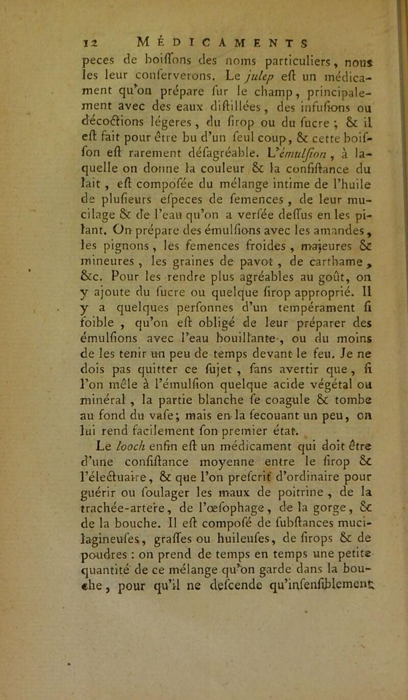 peces de boifTons des noms particuliers, nous les leur conferverons. Le julep elt un médica- ment qu’on prépare fur le champ, principale- ment avec des eaux diftillées, des in fuirons ou décodions légères, du firop ou du fucre ; Sc il efl: fait pour être bu d’un feul coup, & cette boif- fon eft rarement défagréable. Uèmulfion , à la- quelle on donne la couleur &: la confiftance du lait , eft compofée du mélange intime de l’huile de plulieurs efpeces de femences , de leur mu- cilage & de l’eau qu’on a verfée deffus en les pi- lant. On prépare des émulfions avec les amandes , les pignons, les femences froides , majeures 6C mineures , les graines de pavot , de carthame , &c. Pour les rendre plus agréables au goût, on y ajoute du fucre ou quelque firop approprié. Il y a quelques perfonnes d’un tempérament li foible , qu’on efl obligé de leur préparer des émulfions avec l’eau bouillante , ou du moins de les tenir un peu de temps devant le feu. Je ne dois pas quitter ce fujet , fans avertir que , li l’on mêle à l’émulfion quelque acide végétal ou minéral , la partie blanche fe coagule tombe au fond du vafe; mais en la fecouant un peu, on lui rend facilement fon premier état. Le looch enfin efl un médicament qui doit être d’une confillance moyenne entre le firop & l’éleéluaire, que l’on prefcrit d’ordinaire pour guérir ou foulager les maux de poitrine , de la trachée-artere, de l’œfophage, delà gorge, Sc de la bouche. Il eft compofé de fubftances muci- lagineufes, gralTes ou huileufes, de firops & de poudres : on prend de temps en temps une petits quantité de ce mélange qu’on garde dans la bou- che , pour qu’il ne descende qu’infenfiblcment.