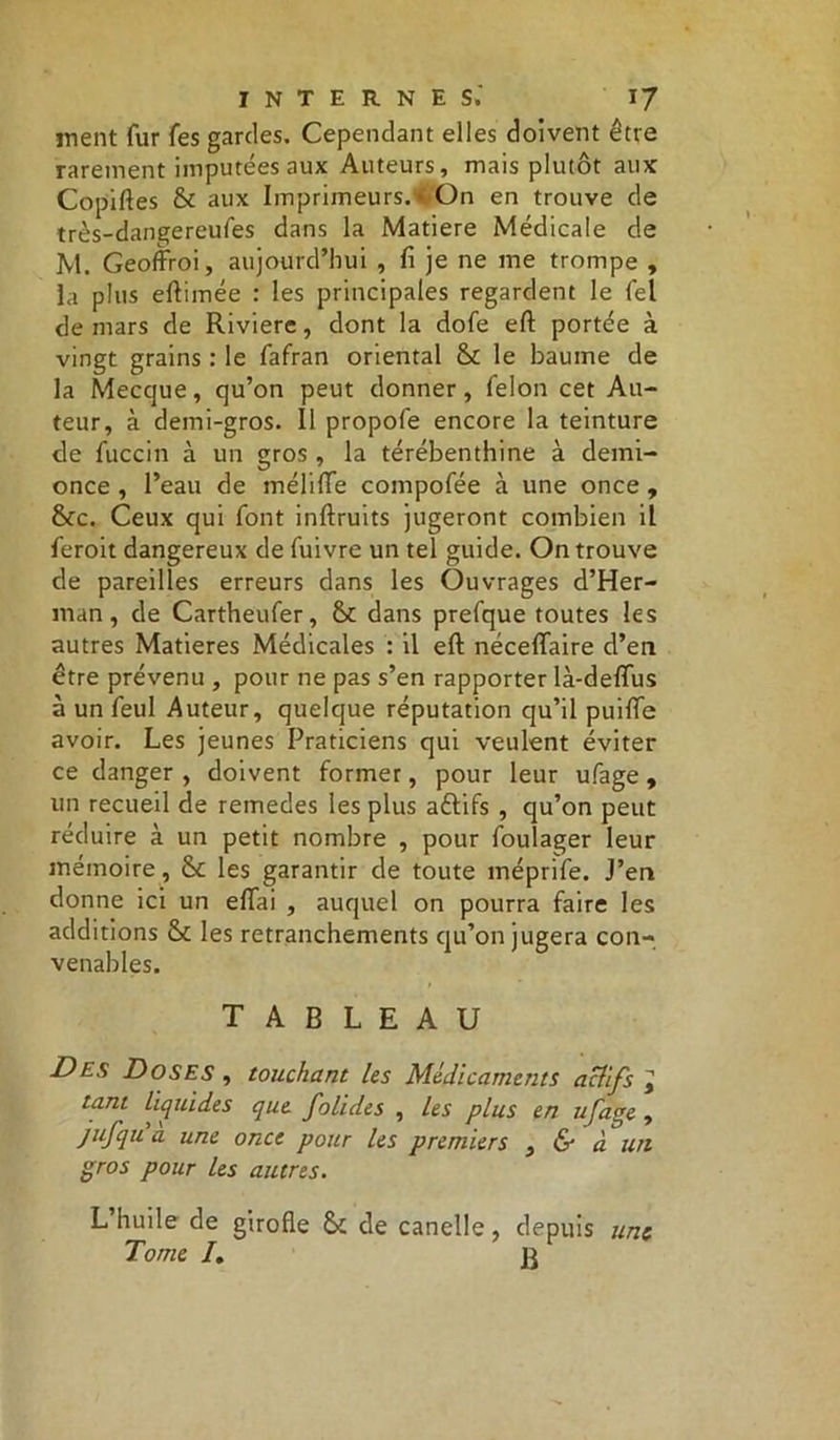 inent fur fes gardes. Cependant elles doivent être rarement imputées aux Auteurs, mais plutôt aux Copiées & aux Imprimeurs.« On en trouve de très-dangereufes dans la Matière Médicale de M. Geoffroi, aujourd’hui , fi je ne me trompe , la plus eftimée : les principales regardent le fel de mars de Riviere, dont la dofe eft portée à vingt grains : le fafran oriental & le baume de la Mecque, qu’on peut donner, félon cet Au- teur, à demi-gros. Il propofe encore la teinture de fuccin à un gros, la térébenthine à demi- once , l’eau de méliffe compofée à une once , &c. Ceux qui font inftruits jugeront combien il feroit dangereux de fuivre un tel guide. On trouve de pareilles erreurs dans les Ouvrages d’Her- man, de Cartheufer, dans prefque toutes les autres Matières Médicales : il eft néceffaire d’en être prévenu , pour ne pas s’en rapporter là-deflus à un feul Auteur, quelque réputation qu’il puifte avoir. Les jeunes Praticiens qui veulent éviter ce danger, doivent former, pour leur ufage, un recueil de remedes les plus aftifs , qu’on peut réduire à un petit nombre , pour foulager leur mémoire, 8c les garantir de toute méprife. J’en donne ici un eftai , auquel on pourra faire les additions St les retranchements ciu’on jugera con- venables. tableau Des Doses , touchant les Médicaments actifs J tant liquides que folides , les plus en ufage , jufqu a une once pour les premiers , & à un gros pour les autres. L huile de girofle & de canelle, depuis une Tome /.