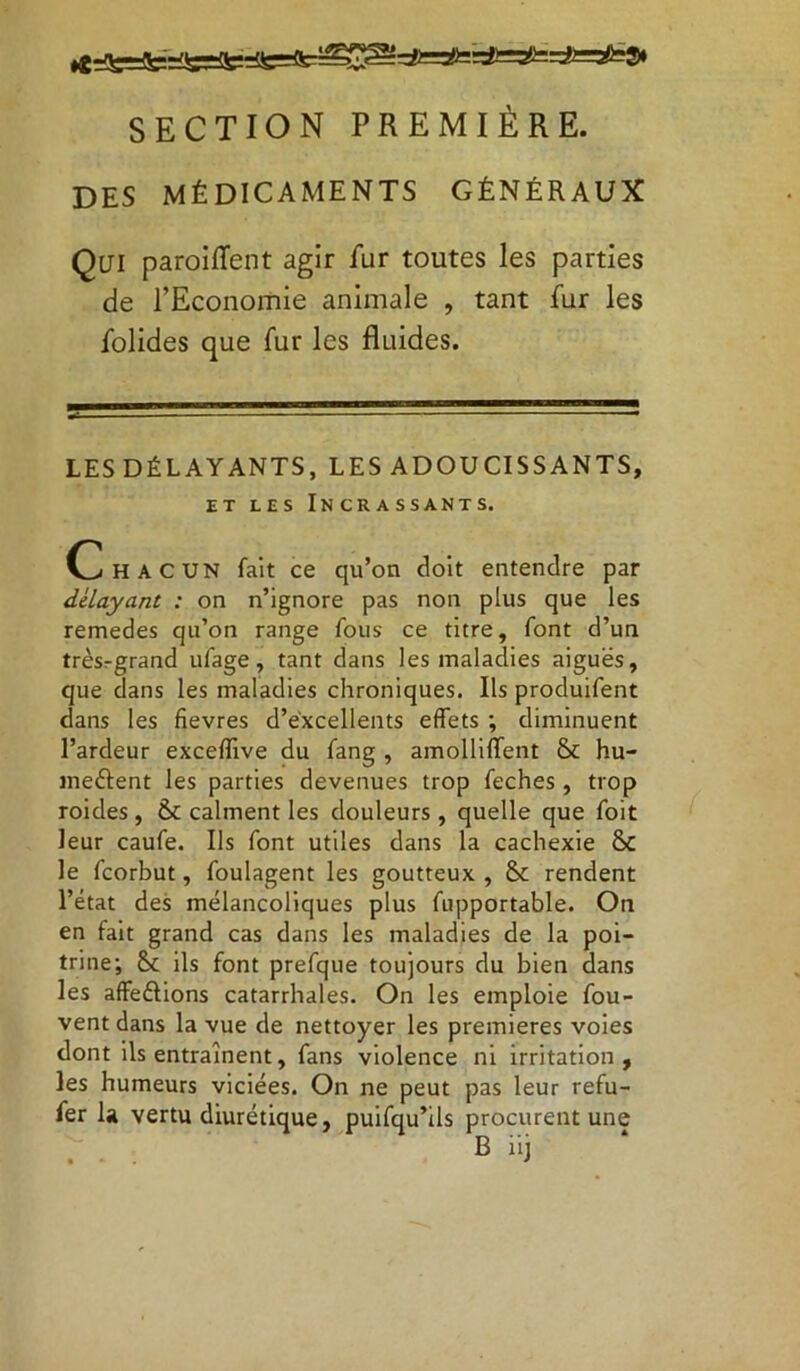 SECTION PREMIÈRE. DES MÉDICAMENTS GÉNÉRAUX Qui paroiffent agir fur toutes les parties de l’Economie animale , tant fur les folides que fur les fluides. LES DÉLAYANTS, LES ADOUCISSANTS, ET LES INCRASSANTS. Chacun fait ce qu’on doit entendre par délayant : on n’ignore pas non plus que les remedes qu’on range fous ce titre, font d’un trèsrgrand ufage, tant dans les maladies aiguës, que dans les maladies chroniques. Ils produifent dans les fîevres d’excellents effets ; diminuent l’ardeur exceffive du fang , amolliffent & hu- meftent les parties devenues trop feches , trop roides , &: calment les douleurs , quelle que foit leur caufe. Ils font utiles dans la cachexie Ô£ le fcorbut, foulagent les goutteux , 8c rendent l’état des mélancoliques plus fupportable. On en fait grand cas dans les maladies de la poi- trine; ils font prefque toujours du bien dans les affeélions catarrhales. On les emploie fou- vent dans la vue de nettoyer les premières voies dont ils entraînent, fans violence ni irritation, les humeurs viciées. On ne peut pas leur refu- fer la vertu diurétique, puifqu’ils procurent une