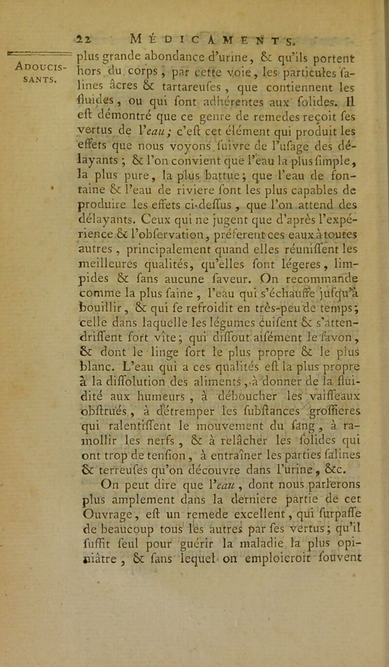 sants. î2. Médicaments. plus grande abondance d’urine, 8c qu’ils portent hors du corps, par cette voie, les particules fa- ibles acres 8c tartareufes , que contiennent les fluides, ou qui font adhérentes aux folides. Il eft démontré que ce genre de remed.es reçoit fes vertus de Veau; c’eft cet élément qui produit les effets que nous voyons fuivre de l’ufage des dé- layants ; 8c l’on convient que l’eau la plus {impie, la plus pure, la plus battue; que l’eau de fon- taine 8c l’eau de riviere font les plus capables de produire les effets ci-deftus , que l’on attend des délayants. Ceux qui ne jugent que d’après l’expé- rience 8c l’obfervation, préfèrent ces eauxàtoutes autres , principalement quand elles réunifient les meilleures qualités, qu’elles font légères, lim- pides 8c fans aucune faveur. On recommande comme la plus faine , l’eau qui s’échauffe jufqu’a bouillir, 8c qui fe refroidit en très-peu de temps; celle dans laquelle les légumes cuifent 8c s’atten- driflent fort vite; qui difiout aifément lefavon, 8c dont le linge fort le plus propre 8c le plus blanc. L’eau qui a ces qualités eft la plus propre à la diftolution des aliments, à donner de la flui- dité aux humeurs , à déboucher les vaifieaux obftrués , à détremper les fubftances groffieres qui ralentiflent le mouvement du fang , à ra- mollir les nerfs , 8c à relâcher les folides qui ont trop de tenfion, à entraîner les parties falines 6c terreufes qu’on découvre dans l’urine, 8cc. On peut dire que Veau , dont nous parlerons plus amplement dans la derniere partie de cet Ouvrage, eft un remede excellent, qui furpafte de beaucoup tous les autres par fes vertus ; qu’il fuffit feul pour guérir la maladie la plus opi- niâtre , 8c fans lequel on emploieroit fouvent
