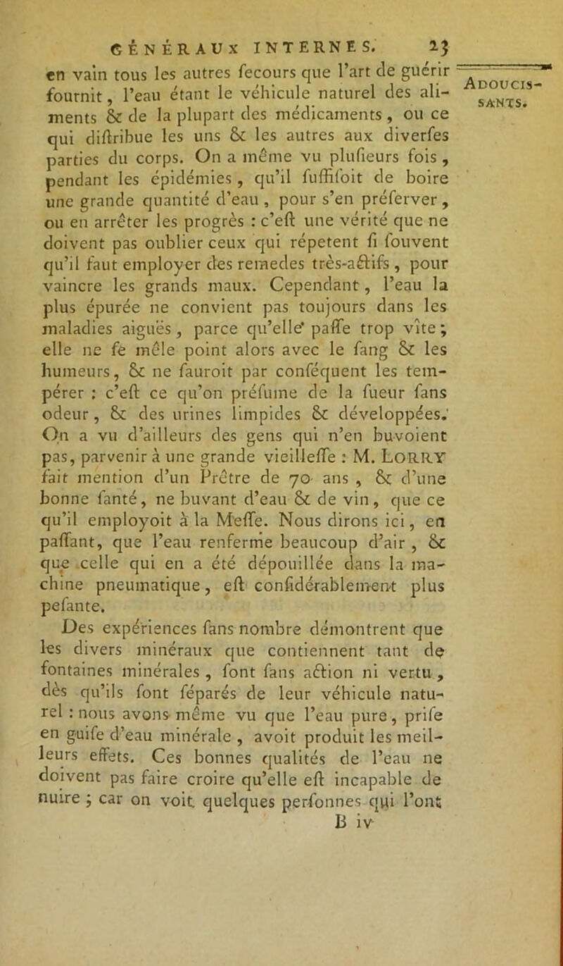 en vain tous les autres fecours que l’art de guérir fournit, l’eau étant le véhicule naturel des ali- ments & de la plupart des médicaments , ou ce qui diflribue les uns Sl les autres aux diverfes parties du corps. On a même vu plufieurs fois, pendant les épidémies , qu’il fuffifoit de boire une grande quantité d’eau , pour s’en préferver , ou en arrêter les progrès : c’eft une vérité que ne doivent pas oublier ceux qui répètent fi fouvent qu’il faut employer des remedes très-a&ifs , pour vaincre les grands maux. Cependant, l’eau la plus épurée ne convient pas toujours dans les maladies aiguës, parce qu’elle' parte trop vite ; elle ne fe mêle point alors avec le fang & les humeurs, &: ne fauroit par conféquent les tem- pérer : c’eft ce qu’on préfume de la fueur fans odeur, 8>c des urines limpides Sc développées. On a vu d’ailleurs des gens qui n’en buvoient pas, parvenir à une grande vieillefle : M. Lorry fait mention d’un Prêtre de 70 ans , d’une bonne fanté, ne buvant d’eau & de vin , que ce qu’il employoit à la M'erte. Nous dirons ici, en partant, que l’eau renferme beaucoup d’air , &C que celle qui en a été dépouillée dans la ma- chine pneumatique, eft confidérablemen-t plus pefante. Des expériences fans nombre démontrent que les divers minéraux que contiennent tant de fontaines minérales , font fans aftion ni vertu , dès qu’ils font féparés de leur véhicule natu- rel : nous avons même vu que l’eau pure, prife en guife d’eau minérale , avoit produit les meil- leurs effets. Ces bonnes qualités de l’eau ne doivent pas faire croire qu’elle eft incapable de nuire ; car on voit quelques personnes qui l’ont Ii iv Adoucis-