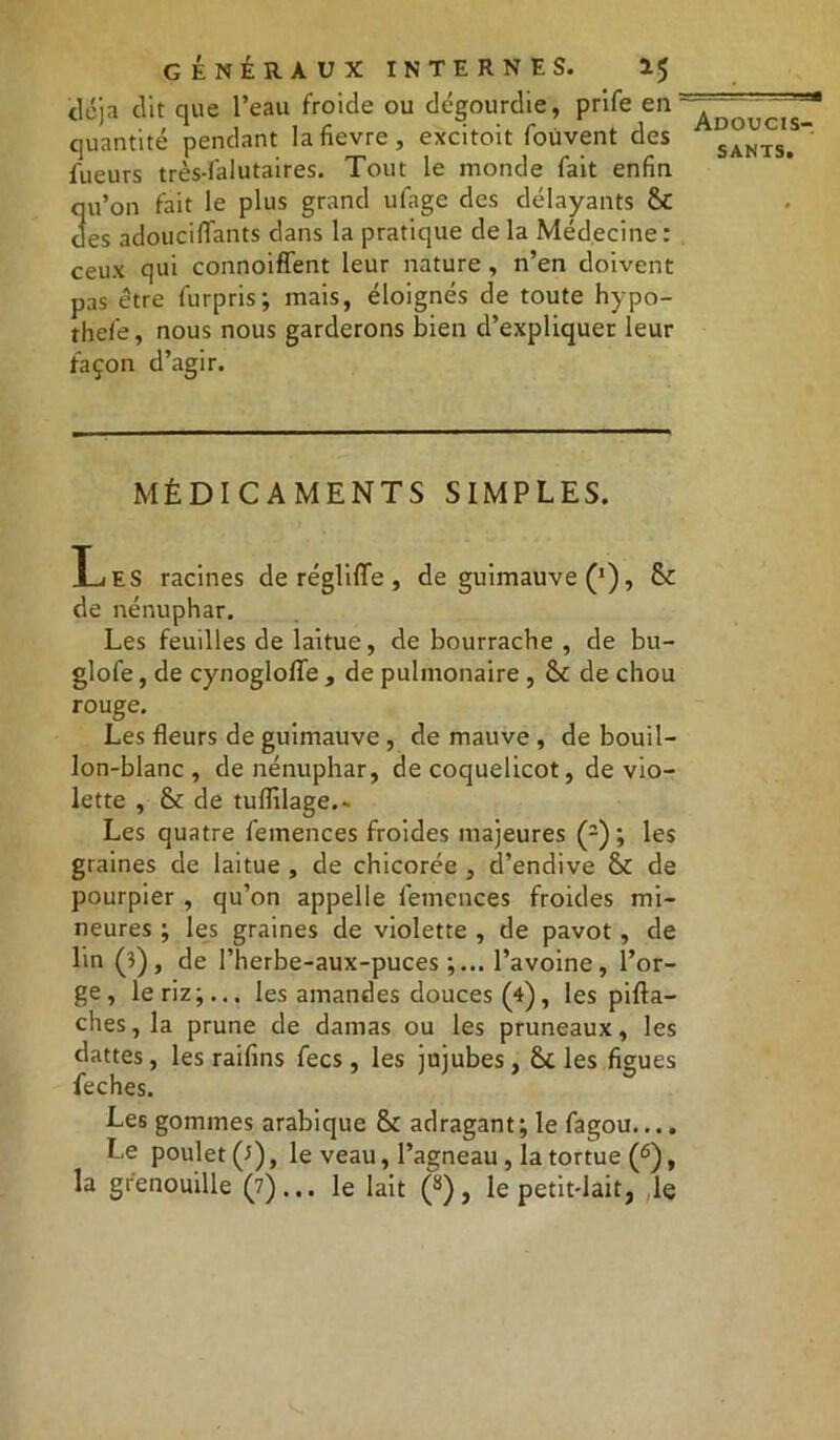 déjà clit que l’eau froide ou dégourdie, prife en quantité pendant la fievre, excitoit foüvent des fueurs très-lalutaires. Tout le monde fait enfin qu’on fait le plus grand ufage des délayants &t des adoucififants dans la pratique de la Médecine: ceux qui connoiffent leur nature , n’en doivent pas être furpris; mais, éloignés de toute hypo- thefe, nous nous garderons bien d’expliquer leur façon d’agir. MÉDICAMENTS SIMPLES. Les racines de réglifife , de guimauve ('), & de nénuphar. Les feuilles de laitue, de bourrache , de bu- glofe, de cynoglofïe , de pulmonaire , & de chou rouge. Les fleurs de guimauve, de mauve , de bouil- lon-blanc , de nénuphar, de coquelicot, de vio- lette , & de tuflilage.- Les quatre femences froides majeures (2) ; les graines de laitue , de chicorée , d’endive & de pourpier , qu’on appelle femences froides mi- neures ; les graines de violette , de pavot, de lin (3), de l’herbe-aux-puces ;... l’avoine, l’or- ge, le riz;... les amandes douces (4), les pifta- ches, la prune de damas ou les pruneaux, les dattes, les raifins fecs , les jujubes, Scies figues feches. Les gommes arabique &c adragant ; le fagou.... Le poulet (3), le veau, l’agneau , la tortue (6), la grenouille (7)... le lait (8), le petit-lait, le Adoucis-