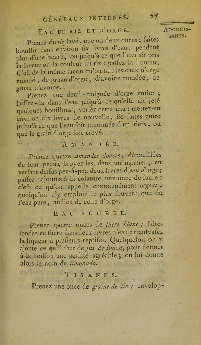 Eau de riz et d’orge. Adoucis- , r . SANTS. Prenez du ri{ lave, une ou deux onces ; faites bouillir dans environ rtx livres d’eau, pendant plus d’une heure, ou jufqu’à ce que l’eau ait pris la faveur ou la couleur du riz : partez la liqueur. C’eft de la même façon qu’on fait les eaux d’orge mondé de gruau d’orge , d’avoine mondee, de gruau d’avoine. . Prenez une demi - poignée d’orge entier ; laiffez-la dans l’eau jufqu’à ce qu’elle ait jeté quelques bouillons ; verfez cette eau : mettez-en environ dix livres de nouvelle, & faites cuire jufqu’à ce que l’eau foit diminuée d un tiets , ou que le grain d’orge foit crevé. A M A N D É E. .Prenez quinze amandes douces, dépouillées de leur peau j broyez-les dans un mortier, en verfant deflus peu-à-peu deux livres d’eau d'orge ; partez : ajoutez à la colature une once de fucre : c’eft ce qu’on appelle communément orgeat , quoiqu’on n’y emploie le plus fouvent que ae. l’eau pure, au lieu de celle d’orge. Eau sucrée. Prenez quatre onces de fucre blanc ; faites fondre ce fucre dans deux livres d’eau : tranfvafez la liqueur à plufieurs reprifes. Quelquefois on y ajoute ce qu’il faut de jus de limon, pour donner à la boifion une acidité agréable ; on lui donne alors le nom de limonade. Tisanes. Prenez une once df graine de lin ; envelop-