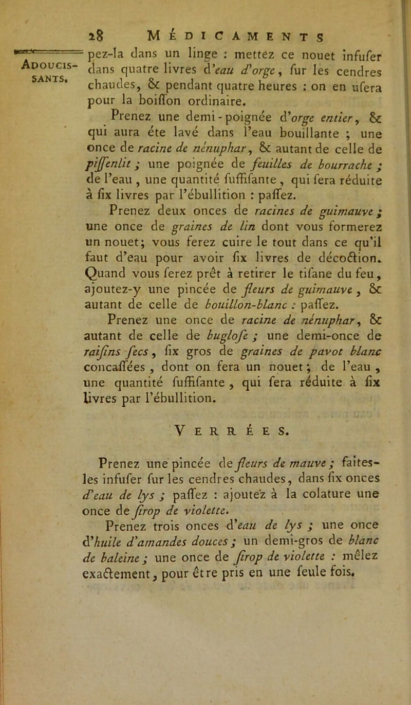 sants. i8 Médicaments - pez-Ia dans un linge : mettez ce nouet infufer dans quatre livres A'eau d'orge, fur les cendres chaudes, & pendant quatre heures : on en ufera pour la boilïon ordinaire. Prenez une demi - poignée d'orge entier, &C qui aura été lavé dans l’eau bouillante ; une once de racine de nénuphar, & autant de celle de piffenlit ; une poignée de feuilles de bourrache ; de l’eau , une quantité fuffifante , qui fera réduite à fix livres par l’ébullition : partez. Prenez deux onces de racines de guimauve ; une once de graines de Un dont vous formerez un nouet; vous ferez cuire le tout dans ce qu’il faut d’eau pour avoir fix livres de décoétion. Quand vous ferez prêt à retirer le tifane du feu, ajoutez-y une pincée de fleurs de guimauve , &C autant de celle de bouillon-blanc : partez. Prenez une once de racine de nénuphar, 8C autant de celle de buglofe ; une demi-once de raiflns fecs, rtx gros de graines de pavot blanc concaffées , dont on fera un nouet ; de l’eau , une quantité fuffifante , qui fera réduite à fix livres par l’ébullition. V E R R É E S. Prenez une pincée dt fleurs de mauve ; faites- les infufer fur les cendres chaudes, dans fix onces d'eau de lys ; partez : ajoutez à la colature une once de firop de violette. Prenez trois onces d'eau de lys ; une once d'huile d'amandes douces ; un demi-gros de blanc de baleine ; une once de firop de violette : mêlez exaétement, pour être pris en une feule fois.