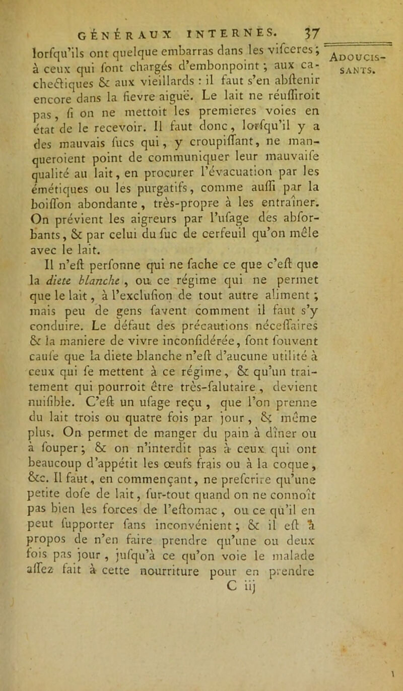 lorfqu’ils ont quelque embarras clans les vifceres; à ceux qui font chargés d’embonpoint; aux ca- chectiques &: aux vieillards : il faut s’en abftenir encore dans la fievre aiguë. Le lait ne réuflîroit pas, fi on ne mettoit les premières voies en état de le recevoir. Il faut donc, lorsqu’il y a des mauvais lues qui, y croupiiïant, ne man- queroient point de communiquer leur mauvaife qualité au lait, en procurer l’évacuation par les émétiques ou les purgatifs, comme aullî par la boifton abondante , très-propre à les entraîner. On prévient les aigreurs par l’ufage des abfor- bants, & par celui du fuc de cerfeuil qu’on mêle avec le lait. Il n’eft perfonne qui ne fâche ce que c’eft que la dicte blanche , ou ce régime qui ne permet que le lait, à l’exclufion de tout autre aliment ; mais peu de gens favent comment il faut s’y conduire. Le défaut des précautions nécelTaires & ia maniéré de vivre inconlklérée, font fouvent caufe que la diete blanche n’eft d’aucune utilité à ceux qui fe mettent à ce régime, & qu’un trai- tement qui pourroit être très-falutaire , devient nuifible. C’eft- un ufage reçu , que l’on prenne du lait trois ou quatre fois par jour , tk même plus. On permet de manger du pain à dîner ou à fouper; &c on n’interdit pas à ceux qui ont beaucoup d’appétit les œufs frais ou à la coque, &c. Il faut , en commençant, ne preferire qu’une petite dofe de lait, fur-tout quand on ne connoît pas bien les forces de l’eftomac , ou ce qu’il en peut (upporter fans inconvénient ; &: il eft ^ propos de n’en faire prendre qu’une ou deux fois pas jour , jufqu’à ce qu’on voie le malade allez lait à cette nourriture pour en prendre Adoucis-