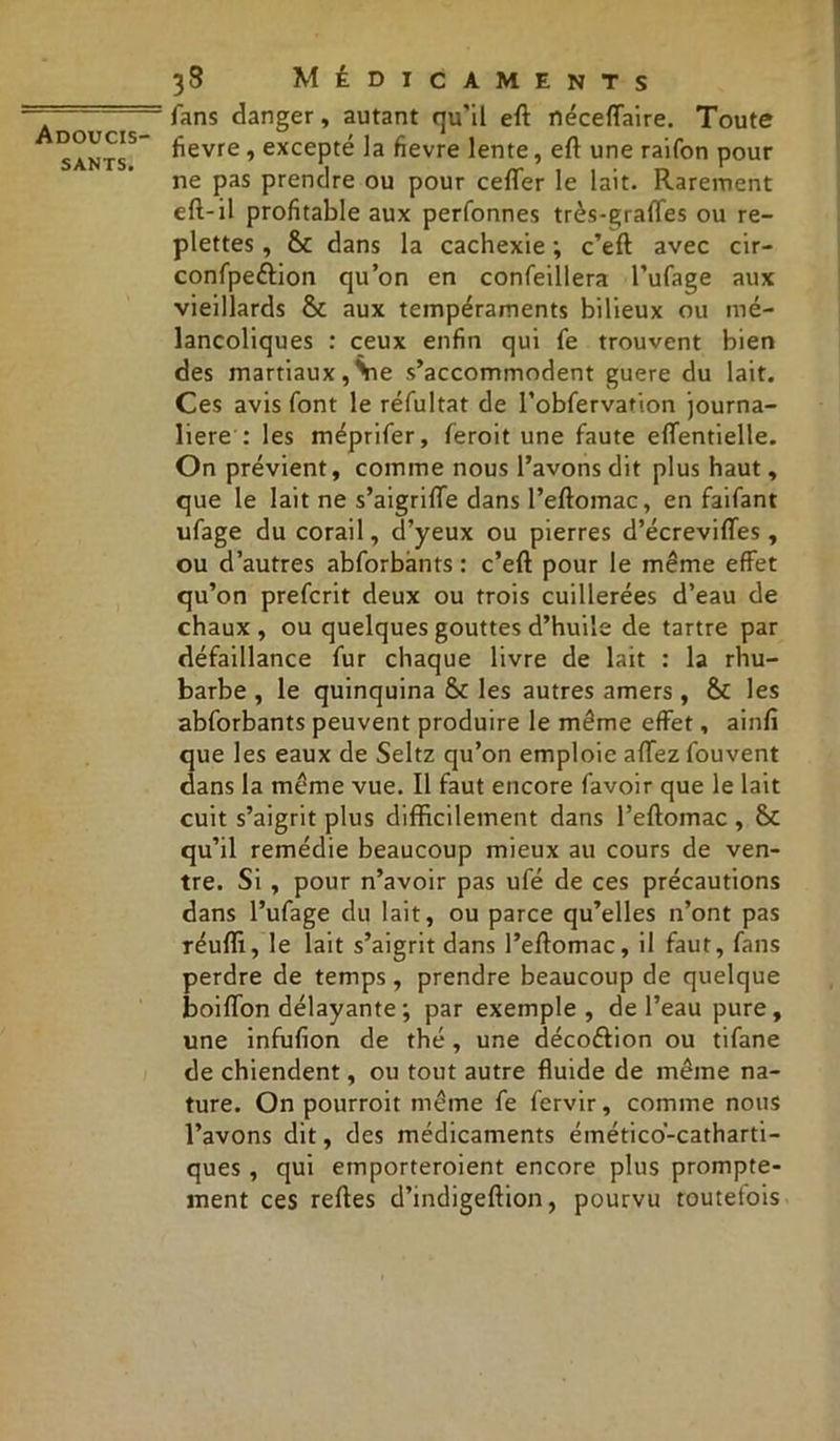 sants. 38 Médicaments fans danger, autant qu’il eft néceffaire. Toute fievre, excepté la fievre lente, eft une raifon pour ne pas prendre ou pour cefler le lait. Rarement eft-il profitable aux perfonnes très-grafTes ou re- plettes, 6c dans la cachexie ; c’eft avec cir- confpeftion qu’on en confeillera l’ufage aux vieillards 6c aux tempéraments bilieux ou mé- lancoliques : ceux enfin qui fe trouvent bien des martiaux,Vie s’accommodent guere du lait. Ces avis font le réfultat de robfervation journa- lière : les méprifer, feroit une faute effentielle. On prévient, comme nous l’avons dit plus haut, que le lait ne s’aigrifle dans l’eftomac, en faifant ufage du corail, d’yeux ou pierres d’écrevifles, ou d’autres abforbants : c’eft pour le même effet qu’on prefcrit deux ou trois cuillerées d’eau de chaux , ou quelques gouttes d’huile de tartre par défaillance fur chaque livre de lait : la rhu- barbe , le quinquina 6c les autres amers , 6c les abforbants peuvent produire le même effet, ainfi que les eaux de Seltz qu’on emploie affez fouvent dans la même vue. Il faut encore favoir que le lait cuit s’aigrit plus difficilement dans Peftomac, 6c qu’il remédie beaucoup mieux au cours de ven- tre. Si , pour n’avoir pas ufé de ces précautions dans l’ufage du lait, ou parce qu’elles 11’ont pas réuffi, le lait s’aigrit dans l’eftomac, il faut, fans perdre de temps, prendre beaucoup de quelque boiflon délayante ; par exemple, de l’eau pure, une infufion de thé, une décoétion ou tifane de chiendent, ou tout autre fluide de même na- ture. On pourroit même fe fervir, comme nous l’avons dit, des médicaments émético'-catharti- ques, qui emporteroient encore plus prompte- ment ces reftes d’indigeftion, pourvu toutefois