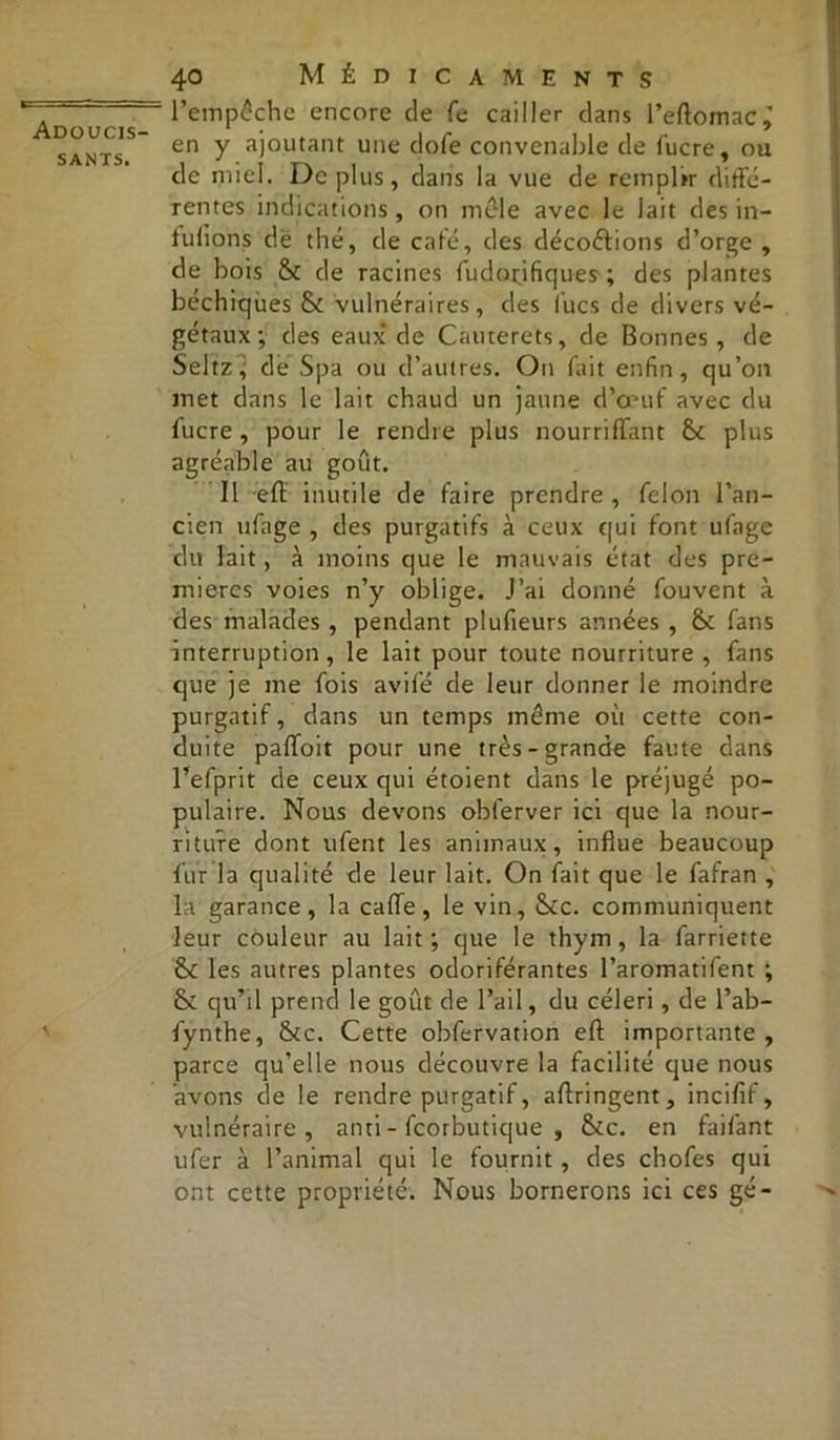 sants. 40 Médicaments l’empêche encore de fe cailler clans l’eftomac,’ en y ajoutant une dofe convenable de lucre, ou de miel. Déplus, dans la vue de remplir diffé- rentes indications, on mêle avec le lait des in- lulïons dé thé, de café, des décoiffions d’orge , de bois & de racines fudorifiques ; des plantes béchiques & vulnéraires, des lues de divers vé- gétaux; des eaux de Cauterets, de Bonnes, de Seltz ; de Spa ou d’autres. On fait enfin, qu’on met dans le lait chaud un jaune d’œuf avec du fucre, pour le rendre plus nourriffant &c plus agréable au goût. Il eft inutile de faire prendre , félon l’an- cien ufage , des purgatifs à ceux qui font ufage du lait, à moins que le mauvais état des pre- mières voies n’y oblige. J’ai donné fouvent à des malades , pendant plufieurs années , &: fans interruption, le lait pour toute nourriture , fans que je me fois avifé de leur donner le moindre purgatif, dans un temps même où cette con- duite paflfoit pour une très-grande faute dans l’efprit de ceux qui étoient dans le préjugé po- pulaire. Nous devons obferver ici que la nour- riture dont ufent les animaux, influe beaucoup fur la qualité de leur lait. On fait que le fafran , la garance, la cafte, le vin, &c. communiquent leur couleur au lait; que le thym, la farriette & les autres plantes odoriférantes l’aromatifent ; & qu’il prend le goût de l’ail, du céleri, de l’ab- fynthe, &c. Cette obfervation eft importante , parce qu’elle nous découvre la facilité que nous avons de le rendre purgatif, aftringent, incifif, vulnéraire, anti - feorbutique , &c. en faifant ufer à l’animal qui le fournit , des chofes qui ont cette propriété. Nous bornerons ici ces gé-
