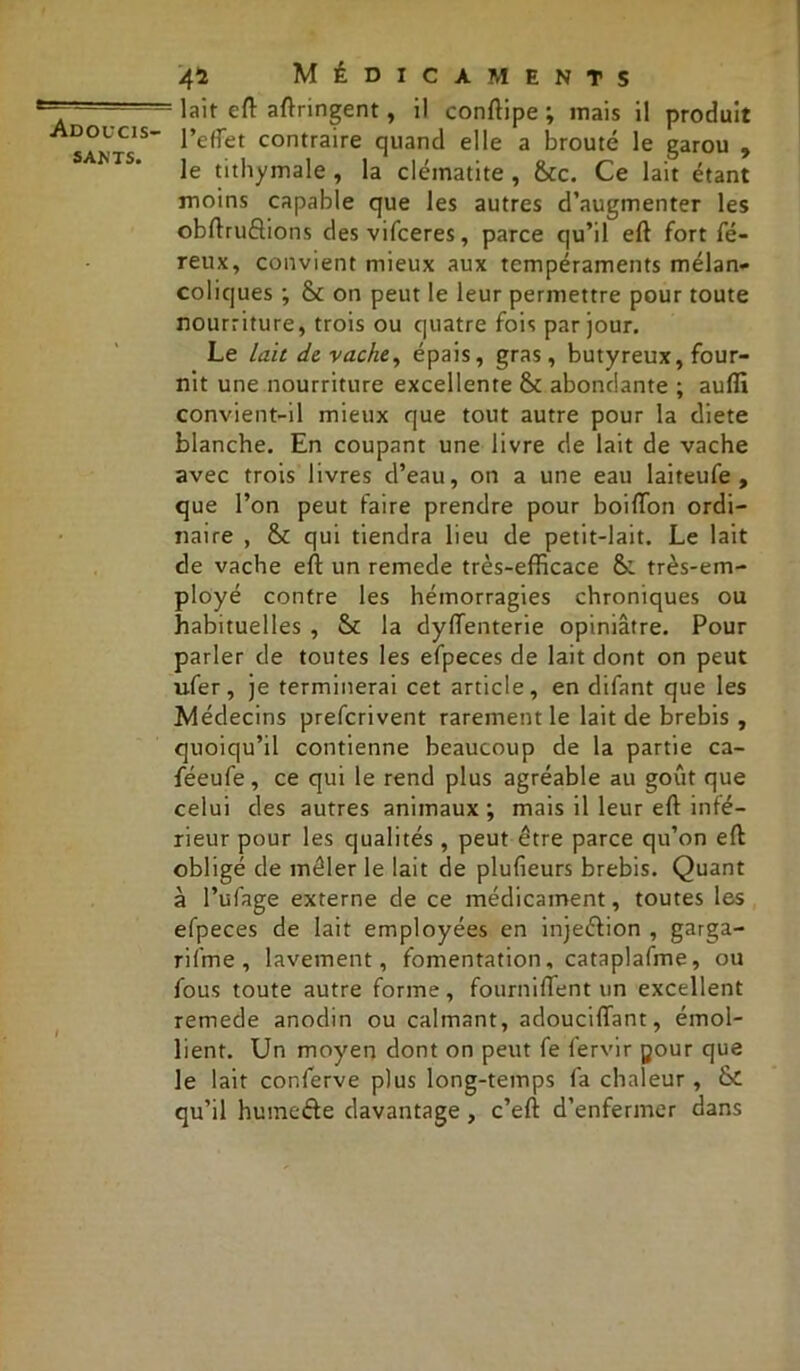 sants. 41 Médicaments lait eft aftringent, il conftipe; mais il produit l’effet contraire quand elle a brouté le garou , le tithymale , la clématite , &c. Ce lait étant moins capable que les autres d’augmenter les obftruètions desvifceres, parce qu’il eft fort fé- reux, convient mieux aux tempéraments mélan- coliques ; Sc on peut le leur permettre pour toute nourriture, trois ou quatre fois par jour. Le Lait de vache, épais, gras, butyreux, four- nit une nourriture excellente & abondante ; auffi convient-il mieux que tout autre pour la diete blanche. En coupant une livre de lait de vache avec trois livres d’eau, on a une eau laiteufe , que l’on peut faire prendre pour boiffon ordi- naire , & qui tiendra lieu de petit-lait. Le lait de vache eft un remede très-efficace &. très-em- ployé contre les hémorragies chroniques ou habituelles , & la dyftenterie opiniâtre. Pour parler de toutes les efpeces de lait dont on peut ufer, je terminerai cet article, en difant que les Médecins prefcrivent rarement le lait de brebis , quoiqu’il contienne beaucoup de la partie ca- féeufe, ce qui le rend plus agréable au goût que celui des autres animaux ; mais il leur eft infé- rieur pour les qualités, peut être parce qu’on eft obligé de mêler le lait de plufieurs brebis. Quant à l’ufage externe de ce médicament, toutes les efpeces de lait employées en injeétion , garga- rifme , lavement, fomentation, cataplafme, ou fous toute autre forme, fourniflent un excellent remede anodin ou calmant, adouciftant, émol- lient. Un moyen dont on peut fe fervir pour que le lait conferve plus long-temps fa chaleur , & qu’il huinefte davantage, c’eft d’enfermer dans