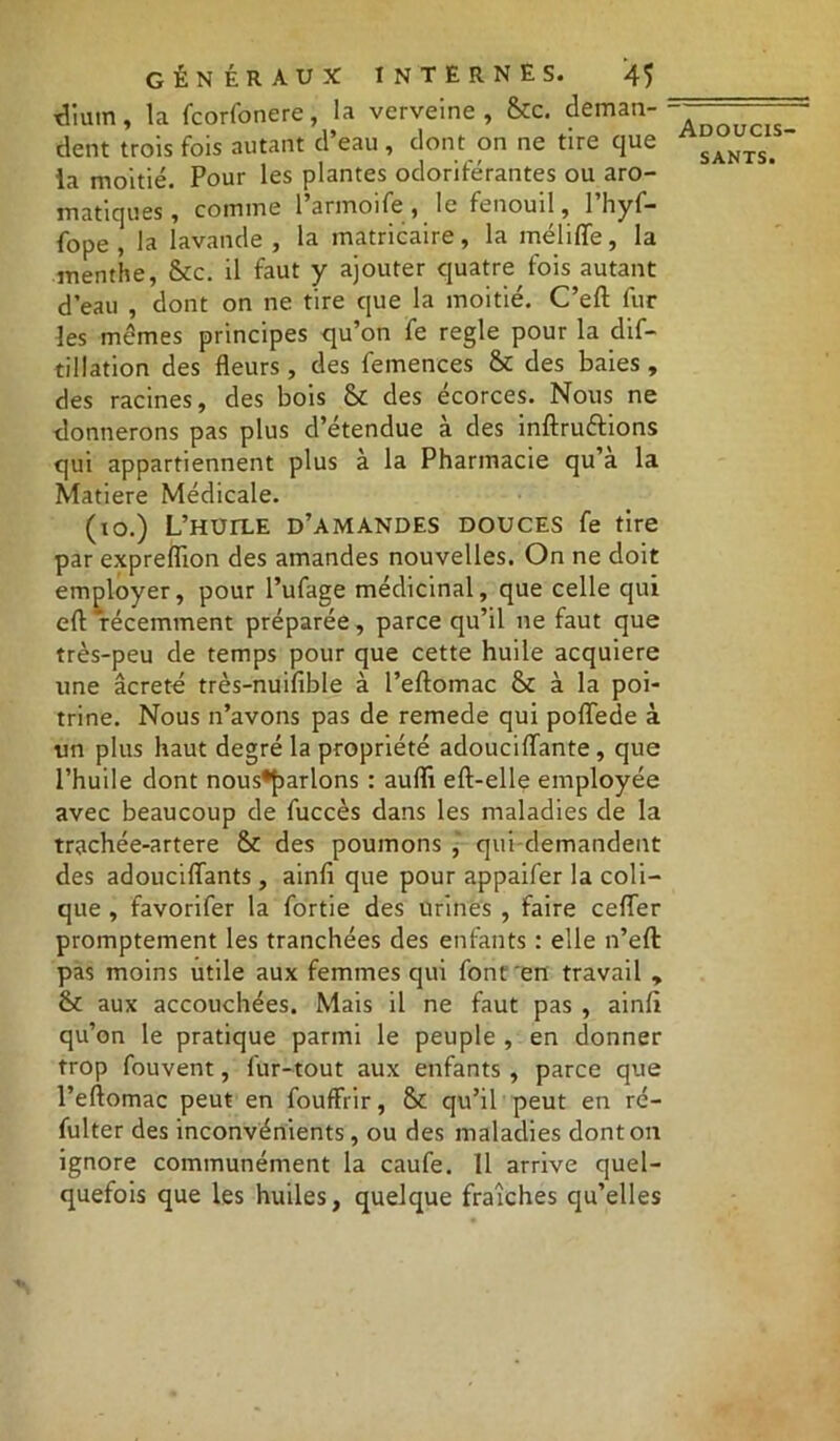 TÎium, la fcorfonere, la verveine, &c. deman- dent trois fois autant d’eau , dont on ne tire que ia moitié. Pour les plantes odoriférantes ou aro- matiques, comme l’armoife, le fenouil, l’hyf- fope , la lavande , la matricaire, la méliffe, la menthe, &c. il faut y ajouter quatre fois autant d’eau , dont on ne tire que la moitié. C’eft fur les mêmes principes qu’on fe réglé pour la dif- tillation des fleurs, des femences & des baies, des racines, des bois & des écorces. Nous ne donnerons pas plus d’étendue à des inftruttions qui appartiennent plus à la Pharmacie qu’a la Matière Médicale. (xo.) L’huile d’amandes douces fe tire par expreflion des amandes nouvelles. On ne doit employer, pour l’ufage médicinal, que celle qui efl: 'récemment préparée, parce qu’il ne faut que très-peu de temps pour que cette huile acquière une âcreté très-nuifible à l’eftomac & à la poi- trine. Nous n’avons pas de remede qui poflede à un plus haut degré la propriété adouciflante , que l’huile dont nous*J)arlons : auflï eft-elle employée avec beaucoup de fuccès dans les maladies de la trachée-artere & des poumons , qui demandent des adouciflants, ainfi que pour appaifer la coli- que , favorifer la fortie des urines , faire ceflier promptement les tranchées des enfants : elle n’eft pas moins utile aux femmes qui font en travail , & aux accouchées. Mais il ne faut pas , ainfi qu’on le pratique parmi le peuple , en donner trop fouvent, fur-tout aux enfants , parce que l’eftomac peut en fouffrir, & qu’il peut en ré- fulter des inconvénients, ou des maladies dont on ignore communément la caufe. 11 arrive quel- quefois que les huiles, quelque fraîches qu’elles Adoucis-