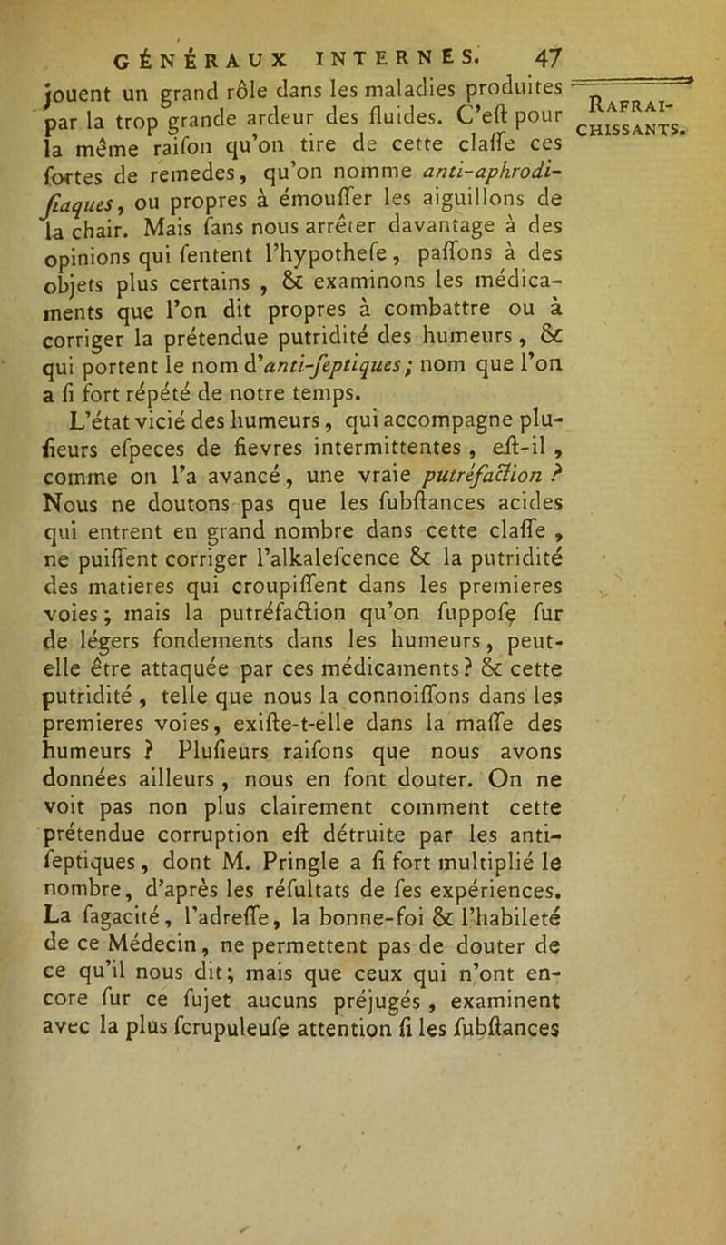 jouent un grand rôle dans les maladies produites par la trop grande ardeur des fluides. C’eft pour la meme raifon qu’on tire de cette clafle ces fortes de reinedes, qu’on nomme anti-aphrodi- fiaques, ou propres à émoufler les aiguillons de la chair. Mais fans nous arrêter davantage à des opinions qui (entent l’hypothefe, paflons à des objets plus certains , & examinons les médica- ments que l’on dit propres à combattre ou à corriger la prétendue putridité des humeurs, & qui portent le nom d’anti-feptiques; nom que l’on a fi fort répété de notre temps. L’état vicié des humeurs, qui accompagne plu- sieurs efpeces de fievres intermittentes , eft-il , comme on l’a avancé, une vraie putréfaction ? Nous ne doutons pas que les fubftances acides qui entrent en grand nombre dans cette clafle , ne puiflfent corriger l’alkalefcence la putridité des matières qui croupiflent dans les premières voies ; mais la putréfaction qu’on fuppofç fur de légers fondements dans les humeurs, peut- elle être attaquée par ces médicaments? St cette putridité , telle que nous la connoiflons dans les premières voies, exifte-t-elle dans la maffe des humeurs ? Plufieurs raifons que nous avons données ailleurs , nous en font douter. On ne voit pas non plus clairement comment cette prétendue corruption eft détruite par les anti- feptiques , dont M. Pringle a fi fort multiplié le nombre, d’après les réfultats de fes expériences. La fagacité, l’adrefle, la bonne-foi St l’habileté de ce Médecin, ne permettent pas de douter de ce qu’il nous dit; mais que ceux qui n’ont en- core fur ce fujet aucuns préjugés , examinent avec la plus fcrupuleufe attention fi les fubftances Rafraî-