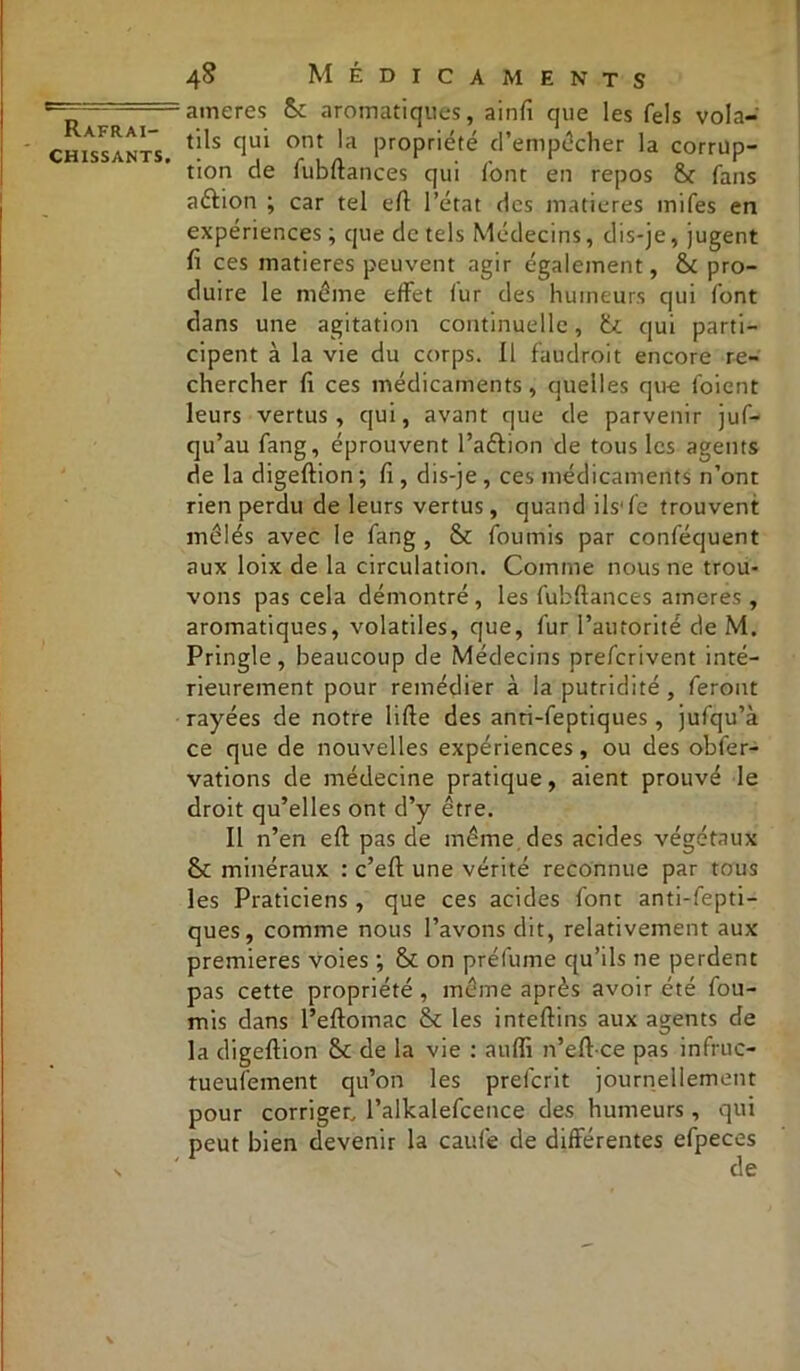 chissants. 48 Médicaments ameres Se aromatiques, ainfi que les fels vola- tils qui ont la propriété d’empocher la corrup- tion de fubftances qui l'ont en repos &r fans aftion ; car tel eft l’état des matières miles en expériences ; que de tels Médecins, dis-je, jugent fi ces matières peuvent agir également, & pro- duire le même effet lur des humeurs qui font dans une agitation continuelle, lu qui parti- cipent à la vie du corps. Il faudroit encore re- chercher fi ces médicaments, quelles que foient leurs vertus, qui, avant que de parvenir juf- qu’au fang, éprouvent l’a&ion de tous les agents de la digeftion ; fi , dis-je, ces médicaments n’ont rien perdu de leurs vertus, quand ils1 fc trouvent mêlés avec le fang , & fournis par conféquent aux loix de la circulation. Comme nous ne trou- vons pas cela démontré, les fubftances ameres , aromatiques, volatiles, que, fur l’autorité de M. Pringle, beaucoup de Médecins preferivent inté- rieurement pour remédier à la putridité , feront rayées de notre lifte des anti-feptiques, jufqu’à ce que de nouvelles expériences, ou des obfer- vations de médecine pratique, aient prouvé le droit qu’elles ont d’y être. Il n’en eft pas de même des acides végétaux & minéraux : c’eft une vérité reconnue par tous les Praticiens, que ces acides font anti-fepti- ques, comme nous l’avons dit, relativement aux premières voies ; & on préfume qu’ils ne perdent pas cette propriété, même après avoir été fou- rnis dans l’eftomac & les inteftins aux agents de la digeftion Sc de la vie : aulfi n’eft ce pas infruc- tueufement qu’on les prefcrit journellement pour corriger, l’alkalefcence des humeurs , qui peut bien devenir la caufe de différentes efpeces de