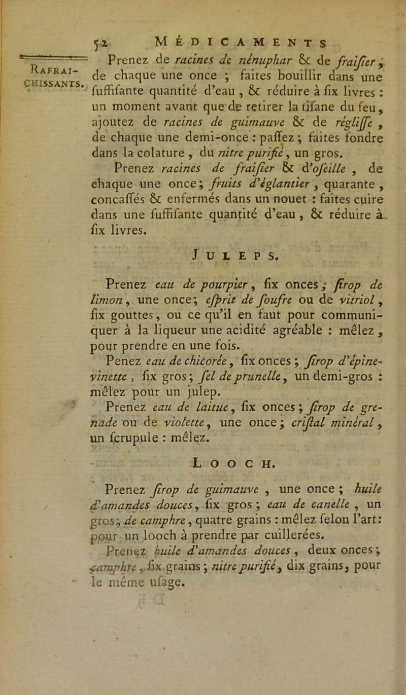 chissants. 51 Médicaments Prenez de racines de nénuphar & de fraijier , de chaque une once ; faites bouillir dans une fufhfante quantité d’eau , 8c réduire à fix livres : un moment avant que de retirer la tifane du feu, ajoutez de racines de guimauve 8c de rêglijfe , de chaque une demi-once : paffez ; faites fondre dans la colature , du nitre purifié, un gros. Prenez racines de fraijier 8c d’ofeille , de chaque une once ; fruits d'églantier , quarante , concafles 8c enfermés dans un nouet : faites cuire dans une fufhfante quantité d’eau, 8c réduire à hx livres. J U L E P S. Prenez eau de pourpier, fix onces ; fîrop de limon, une once; ejprit de foufre ou de vitriol , fix gouttes, ou ce qu’il en faut pour communi- quer à la liqueur une acidité agréable : mêlez , pour prendre en une fois. Penez eau de chicorée , fix onces ; Jirop d'épine- vinette , fix gros; fel de prunelle y un demi-gros : mêlez pour un julep. Prenez eau de laitue, fix onces ; Jirop de gre- nade ou de violette y une once; cnfial minéral y un fcrupule : mêlez. L O O C H. Prenez Jirop de guimauve , une once ; huile d'amandes douces, fix gros ; eau de canelle , un gros; de camphre, quatre grains : mêlez félon l’art: pour un looch à prendre par cuillerées. Prenez huile d'amandes douces , deux onces ; camphre, hx grains ; nitre purifié, dix grains, pour le même ufage.