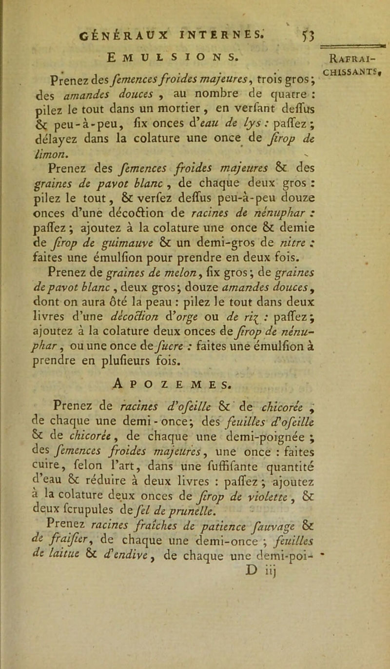 • , | v Emulsions. Prenez des femences froides majeures, trois gros ; des amandes douces , au nombre de quatre : pilez le tout dans un mortier , en verfant deffus ôç peu-à-peu, fix onces d'eau de lys : partez; délayez dans la colature une once de jirop de limon. Prenez des femences froides majeures &c des graines de pavot blanc , de chaque deux gros : pilez le tout, & verfez deffus peu-à-peu douze onces d’une déco&ion de racines de nénuphar : partez ; ajoutez à la colature une once & demie de frop de guimauve & un demi-gros de nitre : faites une émulfion pour prendre en deux fois. Prenez de graines de melon, fix gros ; de graines de pavot blanc , deux gros; douze amandes douces , dont on aura ôté la peau : pilez le tout dans deux livres d’une décoction d’orge ou de rf : partez; ajoutez à la colature deux onces de frop de nénu- phar , ou une once de fucre : faites une émulfion à prendre en plufieurs fois. Apozemes. Prenez de racines d'ofeille & de chicorée , de chaque une demi-once; des feuilles d'ofeille & de chicorée, de chaque une demi-poignée ; des femences froides majeures, une once : faites cuire, félon l’art, dans une fuffifante quantité cl eau & réduire à deux livres : partez ; ajoutez à la colature deux onces de frop de violette , & deux fcrupules de fel de prunelle. Prenez racines fraîches de patience fauvage & de fraifer, de chaque une demi-once ; feuilles de laitue & d'endive, de chaque une demi-poi- D iij Rafraî-