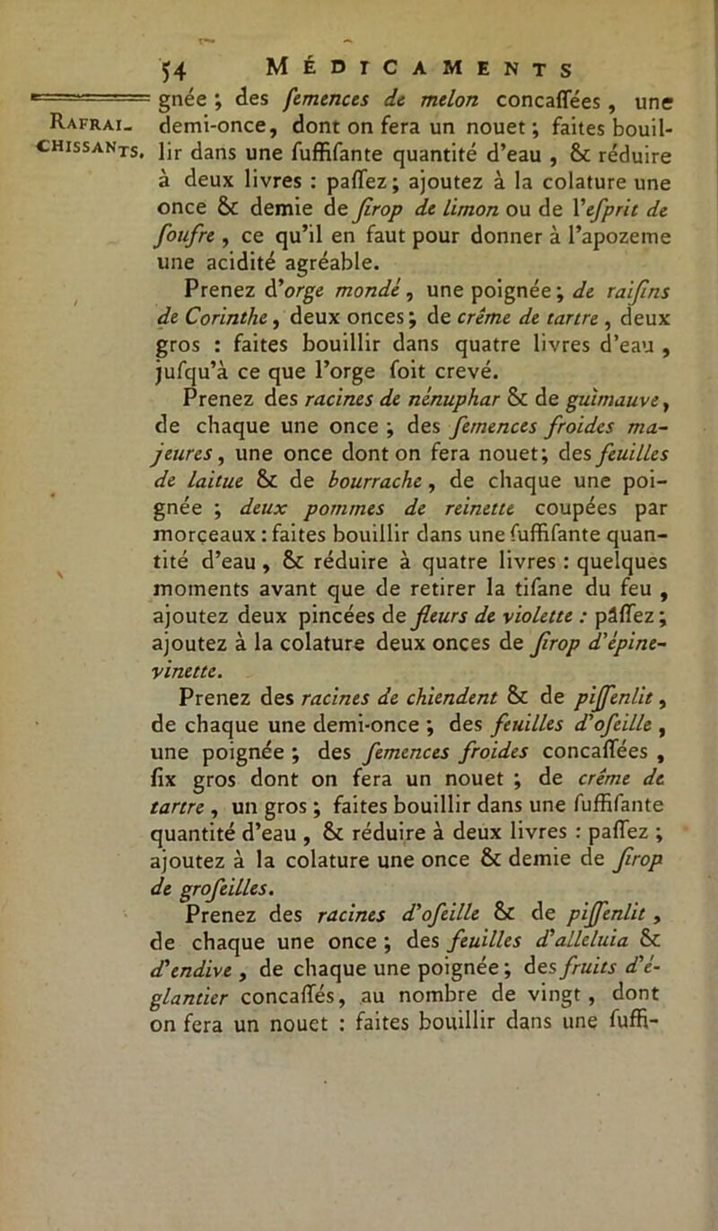 c=7^— ” gnée ; des femences de melon concaflees , une Rafrai. demi-once, dont on fera un nouet ; faites bouil- chissanXSi ]jr (jans une fuffifante quantité d’eau , &c réduire à deux livres : partez; ajoutez à la colature une once & demie de firop de limon ou de Yefprit de fonfre , ce qu’il en faut pour donner à l’apozeme une acidité agréable. Prenez d’orge monde , une poignée ; de raiflns de Corinthe, deux onces ; de crème de tartre , deux gros : faites bouillir dans quatre livres d’eau , jufqu’à ce que l’orge foit crevé. Prenez des racines de nénuphar Sc de guimauve, de chaque une once ; des femences froides ma- jeures, une once dont on fera nouet; des feuilles de laitue & de bourrache, de chaque une poi- gnée ; deux pommes de reinette coupées par morceaux : faites bouillir dans une fuffifante quan- tité d’eau, & réduire à quatre livres : quelques moments avant que de retirer la tifane du feu , ajoutez deux pincées de fleurs de violette : pâflez ; ajoutez à la colature deux onces de firop d'épine- vinette. Prenez des racines de chiendent & de pijfenlit, de chaque une demi-once ; des feuilles d'ofeille , une poignée ; des femences froides concaflees , flx gros dont on fera un nouet ; de crème de tartre , un gros ; faites bouillir dans une fuffifante quantité d’eau , & réduire à deux livres : partez ; ajoutez à la colature une once & demie de flrop de grofeilles. Prenez des racines d'ofeille &c de pijfenlit, de chaque une once ; des feuilles dé alléluia & d'endive , de chaque une poignée ; des fruits d'é- glantier concafles, au nombre de vingt, dont on fera un nouet : faites bouillir dans une fuffi-