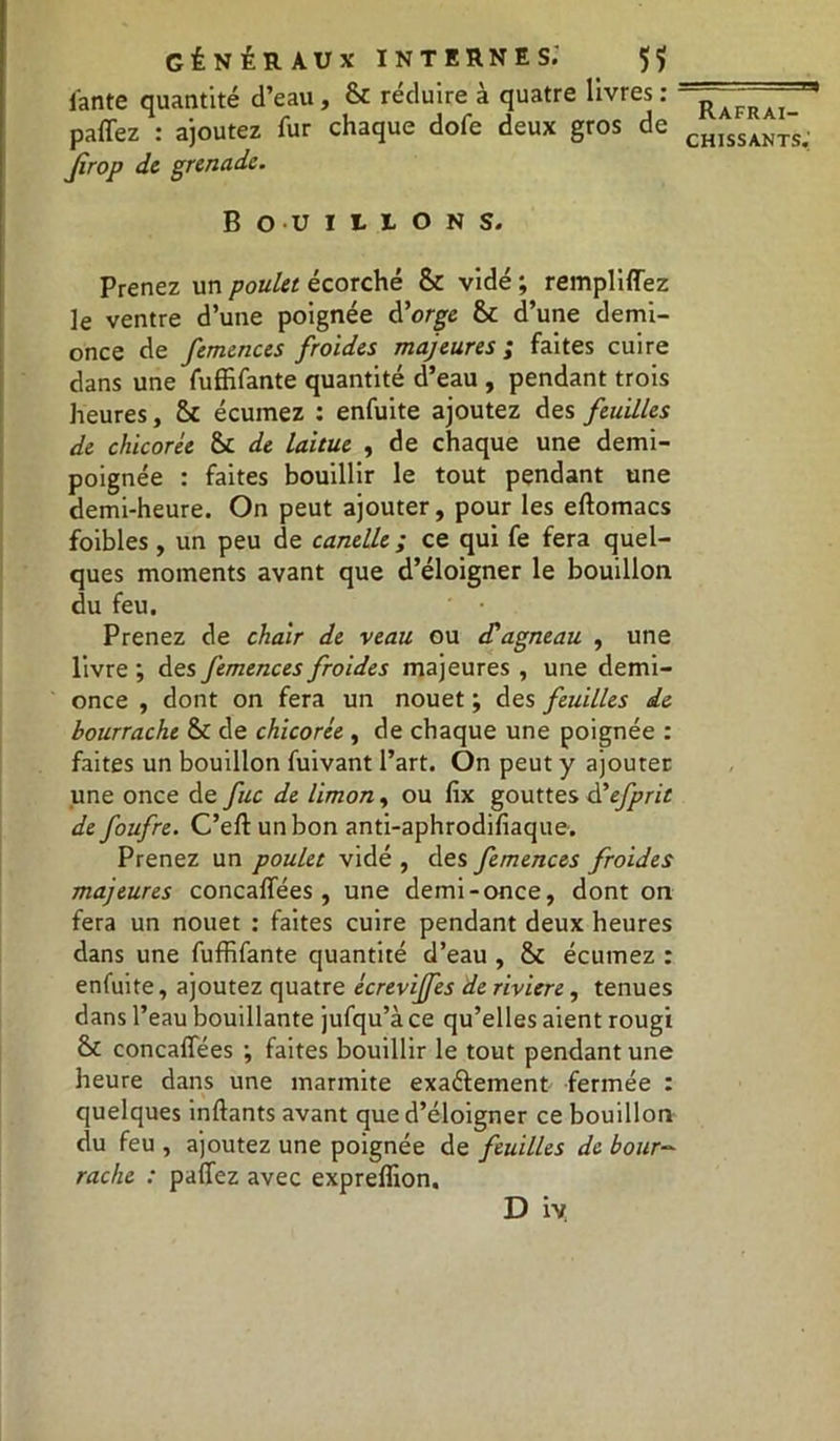 fante quantité d’eau, 6c réduire à quatre livres : paffez : ajoutez fur chaque dofe deux gros de Jîrop de grenade. Bouillons. Prenez un poulet écorché &c vidé ; remplirez le ventre d’une poignée d'orge 8c d’une demi- once de femences froides majeures ; faites cuire dans une fuffifante quantité d’eau , pendant trois heures, 8c écumez : enfuite ajoutez des feuilles de chicorée 8c de laitue , de chaque une demi- poignée : faites bouillir le tout pendant une demi-heure. On peut ajouter, pour les eftomacs foibles , un peu de candie ; ce qui fe fera quel- ques moments avant que d’éloigner le bouillon du feu. Prenez de chair de veau ou d'agneau , une livre ; des femences froides majeures , une demi- once , dont on fera un nouet ; des feuilles de bourrache 8c de chicorée , de chaque une poignée : faites un bouillon fuivant l’art. On peut y ajouter une once de fuc de limon, ou fix gouttes d'efprit de foufre. C’eft un bon anti-aphrodifiaque. Prenez un poulet vidé , des femences froides majeures concalfées , une demi-once, dont on fera un nouet : faites cuire pendant deux heures dans une fuffifante quantité d’eau , 8C écumez : enfuite, ajoutez quatre écreviffes de rivière, tenues dans l’eau bouillante jufqu’à ce qu’elles aient rougi 8c concaffées •, faites bouillir le tout pendant une heure dans une marmite exaftement fermée : quelques inftants avant que d’éloigner ce bouillon du feu , ajoutez une poignée de feuilles de bour- rache : paffez avec expreffion. D iy Rafraî-