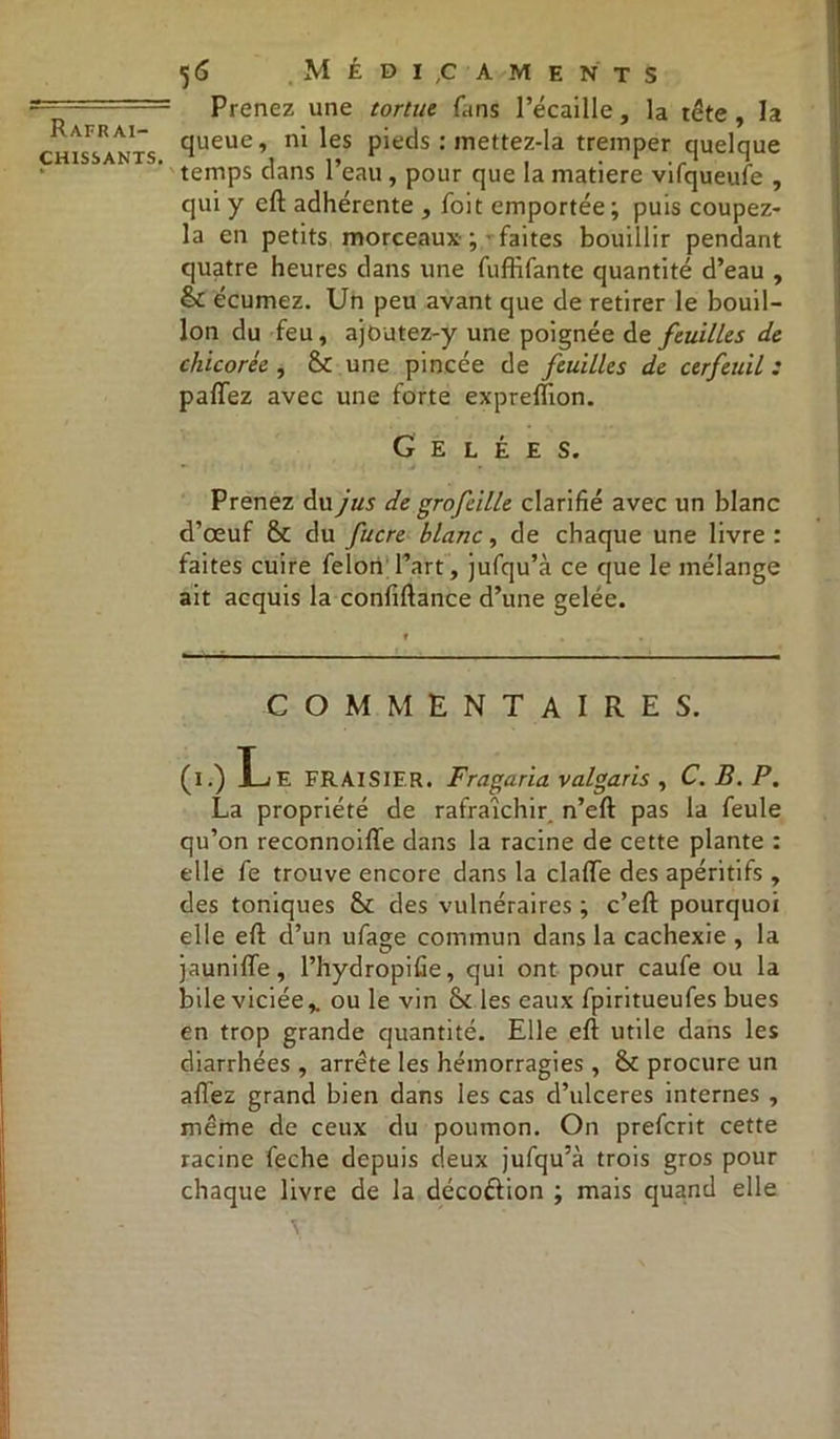 chissants. ■56 Médicaments Prenez une tortue, f.ins l’écaille, la tête, la queue, ni les pieds : mettez-la tremper quelque temps dans l’eau, pour que la matière vifqueufe , qui y eft adhérente , foit emportée ; puis coupez- la en petits morceaux ; faites bouillir pendant quatre heures dans une fuffifantc quantité d’eau , & écumez. Un peu avant que de retirer le bouil- lon du feu, ajoutez-y une poignée de feuilles de chicorée , 6c une pincée de feuilles de cerfeuil : palTez avec une forte expreftion. Gelées. Prenez du jus de grofeille clarifié avec un blanc d’œuf 6c du fucre blanc, de chaque une livre: faites cuire félon Part , jufqu’à ce que le mélange ait acquis la confiftance d’une gelée. COMMENTAIRES. (i.) Le FRAISIER. Fragaria valgaris , C. B. P. La propriété de rafraîchir n’eft pas la feule qu’on reconnoiffe dans la racine de cette plante : elle fe trouve encore dans la clafte des apéritifs , des toniques 6c des vulnéraires ; c’eft pourquoi elle eft d’un ufage commun dans la cachexie , la jaunifte, l’hydropifie, qui ont pour caufe ou la bile viciée % ou le vin 6c les eaux fpiritueufes bues en trop grande quantité. Elle eft utile dans les diarrhées , arrête les hémorragies, 6c procure un afléz grand bien dans les cas d’ulceres internes , même de ceux du poumon. On prefcrit cette racine feche depuis deux jufqu’à trois gros pour chaque livre de la déco&ion ; mais quand elle